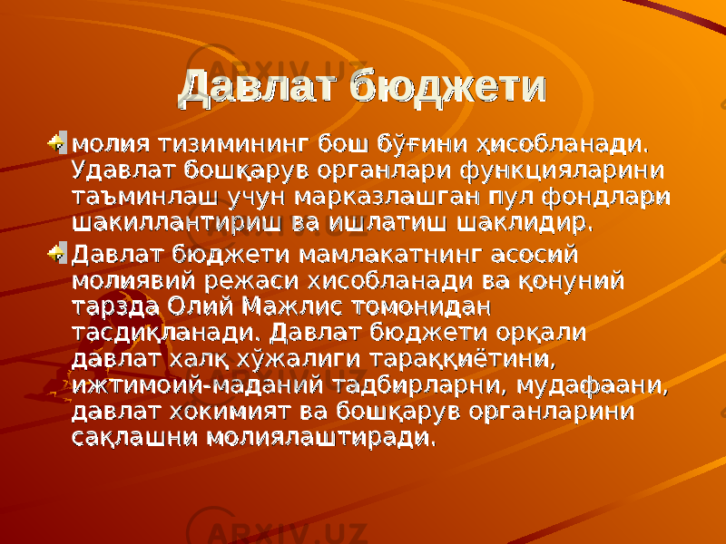 Давлат бюджетиДавлат бюджети молия тизимининг бош бўғини ҳисобланади.молия тизимининг бош бўғини ҳисобланади. Удавлат бошқарув органлари функцияларини Удавлат бошқарув органлари функцияларини таъминлаш учун марказлашган пул фондлари таъминлаш учун марказлашган пул фондлари шакиллантириш ва ишлатиш шаклидир.шакиллантириш ва ишлатиш шаклидир. Давлат Давлат бюджети бюджети мамлакатнинг асосий мамлакатнинг асосий молиявий режаси хисобланади ва қонуний молиявий режаси хисобланади ва қонуний тарзда Олий Мажлис томонидан тарзда Олий Мажлис томонидан тасдиқланади. Давлат бюджети орқали тасдиқланади. Давлат бюджети орқали давлат халқ хўжалиги тараққиётини, давлат халқ хўжалиги тараққиётини, ижтимоий-маданий тадбирларни, мудафаани, ижтимоий-маданий тадбирларни, мудафаани, давлат хокимият ва бошқарув органларини давлат хокимият ва бошқарув органларини сақлашни молиялаштиради. сақлашни молиялаштиради. 