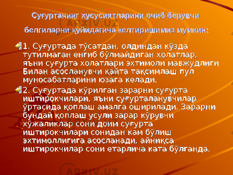 Суғуртанинг хусусиятларини очиб берувчи Суғуртанинг хусусиятларини очиб берувчи белгиларни қуйидагича келтиришимиз мумкин:белгиларни қуйидагича келтиришимиз мумкин: 1. Суғуртада тўсатдан, олдиндан кўзда 1. Суғуртада тўсатдан, олдиндан кўзда тутилмаган енгиб бўлмайдиган холатлар, тутилмаган енгиб бўлмайдиган холатлар, яъни суғурта холатлари эхтимоли мавжудлиги яъни суғурта холатлари эхтимоли мавжудлиги Билан асосланувчи қайта тақсимлаш пул Билан асосланувчи қайта тақсимлаш пул муносабатларини юзага келади. муносабатларини юзага келади. 2. Суғуртада кўрилган зарарни суғурта 2. Суғуртада кўрилган зарарни суғурта иштирокчилари, яъни суғурталанувчилар иштирокчилари, яъни суғурталанувчилар ўртасида қоплаш амалга оширилади. Зарарни ўртасида қоплаш амалга оширилади. Зарарни бундай қоплаш усули зарар кўрувчи бундай қоплаш усули зарар кўрувчи хўжаликлар сони доим суғурта хўжаликлар сони доим суғурта иштирокчилари сонидан кам бўлиш иштирокчилари сонидан кам бўлиш эхтимоллигига асосланади, айниқса эхтимоллигига асосланади, айниқса иштирокчилар сони етарлича ката бўлганда.иштирокчилар сони етарлича ката бўлганда. 