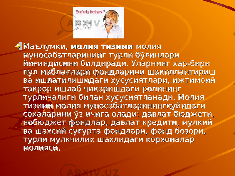 МаълумкиМаълумки , , молия тизими молия тизими молия молия муносабатларининг турли бўғинлари муносабатларининг турли бўғинлари йиғиндисини билдиради. Уларнинг хар-бири йиғиндисини билдиради. Уларнинг хар-бири пул маблағлари фондларини шакиллантириш пул маблағлари фондларини шакиллантириш ва ишлатилишидаги хусусиятлари, ижтимоий ва ишлатилишидаги хусусиятлари, ижтимоий такрор ишлаб чиқаришдаги ролининг такрор ишлаб чиқаришдаги ролининг турличалиги билан хусусиятланади. Молия турличалиги билан хусусиятланади. Молия тизими молия муносабатларинингқуйидаги тизими молия муносабатларинингқуйидаги сохаларини ўз ичига олади: давлат бюджети, сохаларини ўз ичига олади: давлат бюджети, нобюджет фондлар, давлат кредити, мулкий нобюджет фондлар, давлат кредити, мулкий ва шахсий суғурта фондлари, фонд бозори, ва шахсий суғурта фондлари, фонд бозори, турли мулкчилик шаклидаги корхоналар турли мулкчилик шаклидаги корхоналар молияси.молияси. 