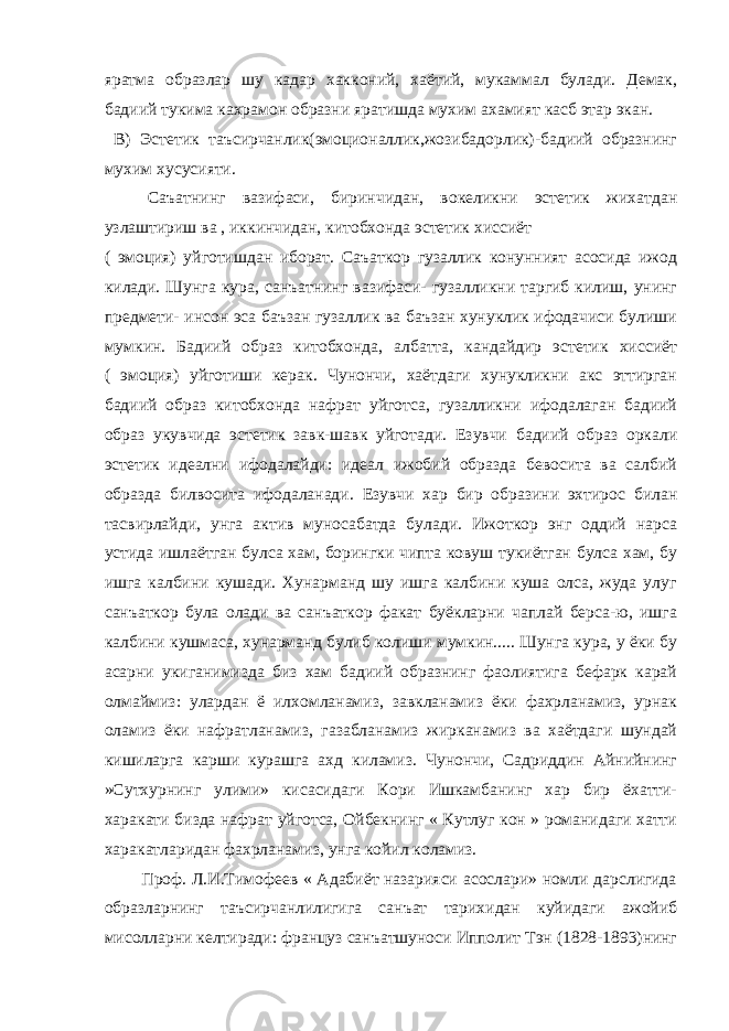 яратма образлар шу кадар хакконий, хаётий, мукаммал булади. Демак, бадиий тукима кахрамон образни яратишда мухим ахамият касб этар экан. В) Эстетик таъсирчанлик(эмоционаллик,жозибадорлик)-бадиий образнинг мухим хусусияти. Саъатнинг вазифаси, биринчидан, вокеликни эстетик жихатдан узлаштириш ва , иккинчидан, китобхонда эстетик хиссиёт ( эмоция) уйготишдан иборат. Саъаткор гузаллик конунният асосида ижод килади. Шунга кура, санъатнинг вазифаси- гузалликни таргиб килиш, унинг предмети- инсон эса баъзан гузаллик ва баъзан хунуклик ифодачиси булиши мумкин. Бадиий образ китобхонда, албатта, кандайдир эстетик хиссиёт ( эмоция) уйготиши керак. Чунончи, хаётдаги хунукликни акс эттирган бадиий образ китобхонда нафрат уйготса, гузалликни ифодалаган бадиий образ укувчида эстетик завк-шавк уйготади. Езувчи бадиий образ оркали эстетик идеални ифодалайди: идеал ижобий образда бевосита ва салбий образда билвосита ифодаланади. Езувчи хар бир образини эхтирос билан тасвирлайди, унга актив муносабатда булади. Ижоткор энг оддий нарса устида ишлаётган булса хам, борингки чипта ковуш тукиётган булса хам, бу ишга калбини кушади. Хунарманд шу ишга калбини куша олса, жуда улуг санъаткор була олади ва санъаткор факат буёкларни чаплай берса-ю, ишга калбини кушмаса, хунарманд булиб колиши мумкин..... Шунга кура, у ёки бу асарни укиганимизда биз хам бадиий образнинг фаолиятига бефарк карай олмаймиз: улардан ё илхомланамиз, завкланамиз ёки фахрланамиз, урнак оламиз ёки нафратланамиз, газабланамиз жирканамиз ва хаётдаги шундай кишиларга карши курашга ахд киламиз. Чунончи, Садриддин Айнийнинг »Сутхурнинг улими» кисасидаги Кори Ишкамбанинг хар бир ёхатти- харакати бизда нафрат уйготса, Ойбекнинг « Кутлуг кон » романидаги хатти харакатларидан фахрланамиз, унга койил коламиз. Проф. Л.И.Тимофеев « Адабиёт назарияси асослари» номли дарслигида образларнинг таъсирчанлилигига санъат тарихидан куйидаги ажойиб мисолларни келтиради: француз санъатшуноси Ипполит Тэн (1828-1893)нинг 