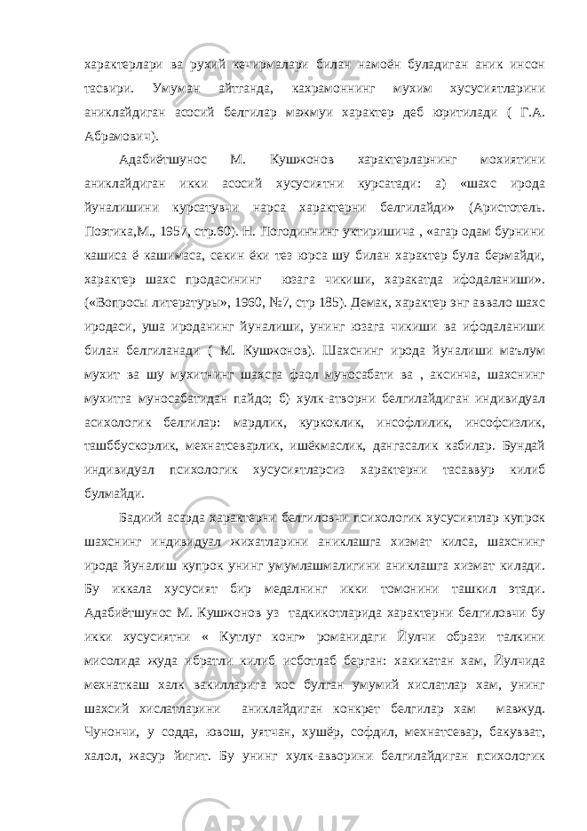 характерлари ва рухий кечирмалари билан намоён буладиган аник инсон тасвири. Умуман айтганда, кахрамоннинг мухим хусусиятларини аниклайдиган асосий белгилар мажмуи характер деб юритилади ( Г.А. Абрамович). Адабиётшунос М. Кушжонов характерларнинг мохиятини аниклайдиган икки асосий хусусиятни курсатади: а) «шахс ирода йуналишини курсатувчи нарса характерни белгилайди» (Аристотель. Поэтика,М., 1957, стр.60). Н. Погодиннинг уктиришича , «агар одам бурнини кашиса ё кашимаса, секин ёки тез юрса шу билан характер була бермайди, характер шахс продасининг юзага чикиши, харакатда ифодаланиши». («Вопросы литературы», 1960, №7, стр 185). Демак, характер энг аввало шахс иродаси, уша ироданинг йуналиши, унинг юзага чикиши ва ифодаланиши билан белгиланади ( М. Кушжонов). Шахснинг ирода йуналиши маълум мухит ва шу мухитнинг шахсга фаол муносабати ва , аксинча, шахснинг мухитга муносабатидан пайдо; б) хулк-атворни белгилайдиган индивидуал асихологик белгилар: мардлик, куркоклик, инсофлилик, инсофсизлик, ташббускорлик, мехнатсеварлик, ишёкмаслик, дангасалик кабилар. Бундай индивидуал психологик хусусиятларсиз характерни тасаввур килиб булмайди. Бадиий асарда характерни белгиловчи психологик хусусиятлар купрок шахснинг индивидуал жихатларини аниклашга хизмат килса, шахснинг ирода йуналиш купрок унинг умумлашмалигини аниклашга хизмат килади. Бу иккала хусусият бир медалнинг икки томонини ташкил этади. Адабиётшунос М. Кушжонов уз тадкикотларида характерни белгиловчи бу икки хусусиятни « Кутлуг конг» романидаги Йулчи образи талкини мисолида жуда ибратли килиб исботлаб берган: хакикатан хам, Йулчида мехнаткаш халк вакилларига хос булган умумий хислатлар хам, унинг шахсий хислатларини аниклайдиган конкрет белгилар хам мавжуд. Чунончи, у содда, ювош, уятчан, хушёр, софдил, мехнатсевар, бакувват, халол, жасур йигит. Бу унинг хулк-авворини белгилайдиган психологик 