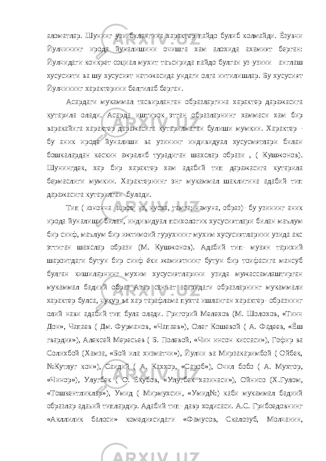 аломатлар. Шунинг узи билангина характер пайдо булиб колмайди. Ёзувчи Йулчининг ирода йуналишини очишга хам алохида ахамият берган: Йулчидаги конкрет социал мухит таъсирида пайдо булган уз-узини англаш хусусияти ва шу хусусият натижасида ундаги олга интилишлар. Бу хусусият Йулчининг характерини белгилаб берган. Асардаги мукаммал тасвирланган образларгина характер даражасига кутарила олади. Асарда иштирок этган образларнинг хаммаси хам бир варакайига характер даражасига кутарилмаган булиши мумкин. Характер - бу аник ирода йуналиши ва узининг индивидуал хусусмятлари билан бошкалардан кескин ажралиб турадиган шахслар образи , ( Кушжонов). Шунингдек, хар бир характер хам адабий тип даражасига кутарила бермаслиги мумкин. Характернинг энг мукаммал шаклигина адабий тип даражасига кутарилган булади. Тип ( юнонча tupos - из, нусха, тамга; намуна, образ)- бу узининг аник ирода йуналиши билан, индивидуал психологик хусусиятлари билан маълум бир синф, маълум бир ижтимоий гурухнинг мухим хусусиятларини узида акс эттиган шахслар образи (М. Кушжонов). Адабий тип- муаян тарихий шароитдаги бутун бир синф ёки жамиятнинг бутун бир тоифасига мансуб булган кишиларнинг мухим хусусиятларини узида мужассамлаштирган мукаммал бадиий образ Агар санъат асаридаги образларнинг мукаммали характер булса, чукур ва хар тарафлама пухта ишланган характер- образнинг олий нави адабий тип була олади. Григорий Мелехов (М. Шолохов, «Тинч Дон», Чапаев ( Дм. Фурманов, «Чапаев»), Олег Кошевой ( А. Фадеев, «Ёш гвардия»), Алексей Мересьев ( Б. Полевой, «Чин инсон киссаси»), Гофир ва Солихбой (Хамза, «Бой ила хизматчи»), Йулчи ва Мирзакаримбой ( Ойбек, №Кутлуг кон»), Саидий ( А. Каххор, «Сароб»), Очил бобо ( А. Мухтор, «Чинор»), Улугбек ( О. Ёкубов, «Улугбек хазинаси»), Ойнисо (Х.Гулом, «Тошкентликлар»), Умид ( Мирмухсин, «Умид№) каби мукаммал бадиий образлар адаьий типлардир. Адабий тип- давр ходисаси. А.С. Грибоедовнинг «Акллилик балоси» комедиясидаги «Фамусов, Скалозуб, Молчанин, 