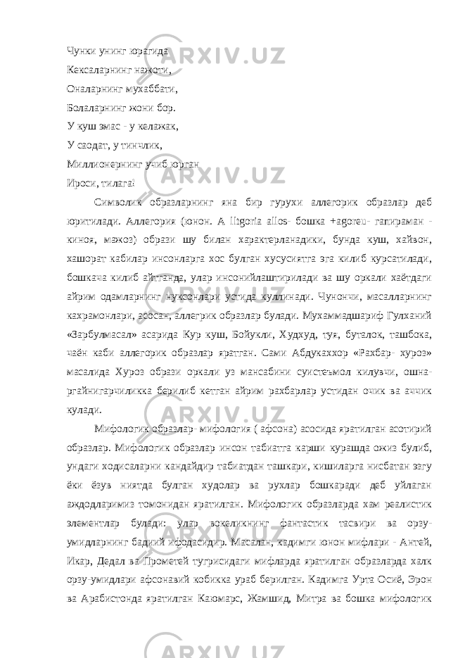 Чунки унинг юрагида Кексаларнинг нажоти, Оналарнинг мухаббати, Болаларнинг жони бор. У куш эмас - у келажак, У саодат, у тинчлик, Миллионернинг учиб юрган Ироси, тилага! Символик образларнинг яна бир гурухи аллегорик образлар деб юритилади. Аллегория (юнон. А lltgoria allos - бошка + agoreu - гапираман - киноя, мажоз) образи шу билан характерланадики, бунда куш, хайвон, хашорат кабилар инсонларга хос булган хусусиятга эга килиб курсатилади, бошкача килиб айтганда, улар инсонийлаштирилади ва шу оркали хаётдаги айрим одамларнинг нуксонлари устида куллинади. Чунончи, масалларнинг кахрамонлари, асосан, аллегрик образлар булади. Мухаммадшариф Гулханий «Зарбулмасал» асарида Кур куш, Бойукли, Худхуд, туя, буталок, ташбока, чаён каби аллегорик образлар яратган. Сами Абдукаххор «Рахбар- хуроз» масалида Хуроз образи оркали уз мансабини суистеъмол килувчи, ошна- ргайнигарчиликка берилиб кетган айрим рахбарлар устидан очик ва аччик кулади. Мифологик образлар- мифология ( афсона) асосида яратилган асотирий образлар. Мифологик образлар инсон табиатга карши курашда ожиз булиб, ундаги ходисаларни кандайдир табиатдан ташкари, кишиларга нисбатан эзгу ёки ёзув ниятда булган худолар ва рухлар бошкаради деб уйлаган аждодларимиз томонидан яратилган. Мифологик образларда хам реалистик элементлар булади: улар вокеликнинг фантастик тасвири ва орзу- умидларнинг бадиий ифодасидир. Масалан, кадимги юнон мифлари - Антей, Икар, Дедал ва Прометей тугрисидаги мифларда яратилган образларда халк орзу-умидлари афсонавий кобикка ураб берилган. Кадимга Урта Осиё, Эрон ва Арабистонда яратилган Каюмарс, Жамшид, Митра ва бошка мифологик 