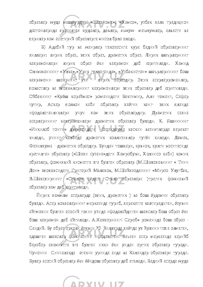 образлар жуда машхурдир. «Шохнома», «Хамса», узбек халк традицион достонларида яратилган худолар, девлар, яъжуж- маъжужлар, алвасти ва парилар хам асотирий образларга мисол була олади. Б) Адабий тур ва жанрлар такозосига кура бадиий образларнинг хиллари: лирик образ, эпик образ, драматик образ. Лирик шеърларнинг кахрамонлари лирик образ ёки кахрамон деб юритилади. Хамид Олимжоннинг «Улка»,»Урик гуллаганда», «Узбекистон» шеърларининг бош кахрамони- шоирнинг узи - лирик образдир. Эпик асарларроманлар, повестлар ва эпопеяларнинг кахрамонлари эпик образлар деб юритилади. Ойбекнинг «Куёш кораймас» романидаги Бектимир, Али тажанг, Сафар чутир, Аскар полвон каби образлар хаётни кенг- эпик планда ифодалаганликлари учун хам эпик образлардир. Драматик сахна асарларининг кахарамонлари драматик образлар булади. К. Яшиннинг «Инкилоб тонги» драмасидаги Фозилхужа кескин вазиятларда харакат килади, унинг калбида драматик коллизиялар тугён килади. Демак, Фозилхужа - драматик образдир. Бундан ташкари, кувнок, кулги воситасида яратилган образлар («Шохи сузана»даги Хамробуви, Холнисо каби) комик образлар, фожиявий кисматга эга булган образлар (М.Шолоховнинг « Тинч Дон» эпопеясидаги Григорий Мелехов, М.Шайхзоданинг «Мирзо Улугбек, В.Шекспирнинг «Отело» сидаги Отело образлари )трагик- фожиавий образлар хам деб юритилади. Йирик хажмлм асарларда (эпик, драматик ) ва бош ёрдамчи образлар булади. Асар вокеаларнинг марказида туриб, харакатга келтирадиган, ёзувчи айтмокчи булган асосий гояни узида ифодалайдиган шахслар бош образ ёки бош кахрамон деб айтилади. А.Каххорнинг! Сароб» романида бош образ - Саидий. Бу образ оркали ёзувчи 20- йилларда хаётда ух йулини топа олмаган, адашган шахслар фожиасини ифодалаган. Баъзан асар марказида карийб баробар ахамиятга эга булган икки ёки ундан ортик образлар туради. Чунончи Синчалакда етакчи уринда аида ва Каландар образлари туради. Булар асосий образлар ёки ёёндош образлар деб аталади. Бадиий асарда жуда 