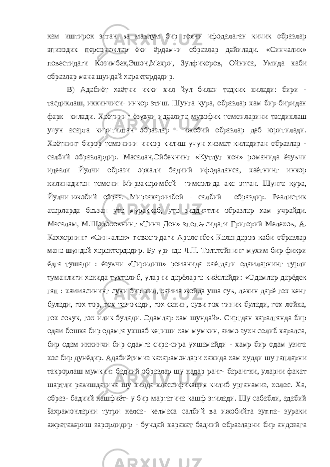 кам иштирок этган ва маълум бир гояни ифодалаган кичик образлар эпизодик персонажлар ёки ёрдамчи образлар дейилади. «Синчалик» повестидаги Козимбек,Эшон,Мехри, Зулфикоров, Ойниса, Умида каби образлар мана шундай характердадир. В) Адабиёт хаётни икки хил йул билан тадкик килади: бири - тасдиклаш, иккинчиси- инкор этиш. Шунга кура, образлар хам бир-биридан фарк килади. Хаётнинг ёзувчи идеалига мувофик томонларини тасдиклаш учун асарга киритилган образлар - ижобий образлар деб юритилади. Хаётнинг бирор томонини инкор килиш учун хизмат киладиган образлар - салбий образлардир. Масалан,Ойбекнинг «Кутлуг кон» романида ёзувчи идеали Йулчи образи оркали бадиий ифодаланса, хаётнинг инкор килинадиган томони Мирзакаримбой тимсолида акс этган. Шунга кура, Йулчи-ижобий образ. Мирзакаримбой - салбий образдир. Реалистик асарларда баъзан ута мураккаб, ута зиддиятли образлар хам учрайди. Масалам, М.Шолоховнинг «Тинч Дон» эпопеясидаги Григорий Мелехов, А. Каххорнинг «Синчалак» повестидаги Арслонбек Каландаров каби образлар мана шундай характердадир. Бу уринда Л.Н. Толстойнинг мухим бир фикри ёдга тушади : ёзувчи «Тирилиш» романида хаётдаги одамларнинг турли туманлиги хакида тухталиб, уларни дарёларга киёслайди: «Одамлар дарёдек гап : хаммасининг суни бир хил, хамма жойда уша сув, лекин дарё гох кенг булади, гох тор, гох тез окади, гох секин, суви гох тиник булади, гох лойка, гох совук, гох илик булади. Одамлар хам шундай». Сиртдан каралганда бир одам бошка бир одамга ухшаб кетиши хам мумкин, аммо зухн солиб каралса, бир одам иккинчи бир одамга сира-сира ухшамайди - хамр бир одам узига хос бир дунёдир. Адабиётимиз кахарамонлари хакида хам худди шу гапларни такрорлаш мумкин: бадиий образлар шу кадар ранг- барангки, уларни факат шартли равишдагина шу хилда классификация килиб урганамиз, холос. Ха, образ- бадиий кашфиёт- у бир мартагина кашф этилади. Шу сабабли, адабий šахрамонларни тугри келса- келмаса салбий ва ижобийга зуппа- зураки ажратавериш зарорлидир - бундай харакат бадиий образларни бир андозага 