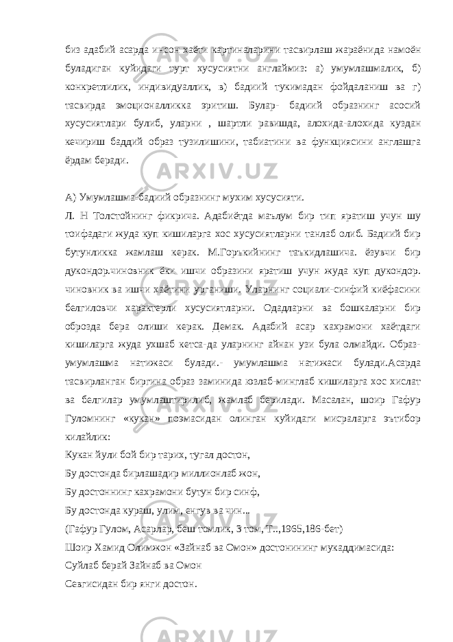 биз адабий асарда инсон хаёти картиналарини тасвирлаш жараёнида намоён буладиган куйидаги турт хусусиятни англаймиз: а) умумлашмалик, б) конкретлилик, индивидуаллик, в) бадиий тукимадан фойдаланиш ва г) тасвирда эмоционалликка эритиш. Булар- бадиий образнинг асосий хусусиятлари булиб, уларни , шартли равишда, алохида-алохида куздан кечириш баддий образ тузилишини, табиатини ва функциясини англашга ёрдам беради. А) Умумлашма-бадиий образнинг мухим хусусияти. Л. Н Толстойнинг фикрича. Адабиётда маълум бир тип яратиш учун шу тоифадаги жуда куп кишиларга хос хусусиятларни танлаб олиб. Бадиий бир бутунликка жамлаш керак. М.Горъкийнинг таъкидлашича. ёзувчи бир дукондор.чиновник ёки ишчи образини яратиш учун жуда куп дукондор. чиновник ва ишчи хаётини урганиши. Уларнинг социали-синфий киёфасини белгиловчи характерли хусусиятларни. Одадларни ва бошкаларни бир оброзда бера олиши керак. Демак. Адабий асар кахрамони хаётдаги кишиларга жуда ухшаб кетса-да уларнинг айнан узи була олмайди. Образ- умумлашма натижаси булади.- умумлашма натижаси булади.Асарда тасвирланган биргина образ заминида юзлаб-минглаб кишиларга хос хислат ва белгилар умумлаштирилиб, жамлаб берилади. Масалан, шоир Гафур Гуломнинг «кукан» поэмасидан олинган куйидаги мисраларга эътибор килайлик: Кукан йули бой бир тарих, тугал достон, Бу достонда бирлашадир миллионлаб жон, Бу достоннинг кахрамони бутун бир синф, Бу достонда кураш, улим, енгув ва чин... (Гафур Гулом, Асарлар, беш томлик, 3 том, Т..,1965,186-бет) Шоир Хамид Олимжон «Зайнаб ва Омон» достонининг мукаддимасида: Суйлаб берай Зайнаб ва Омон Севгисидан бир янги достон. 