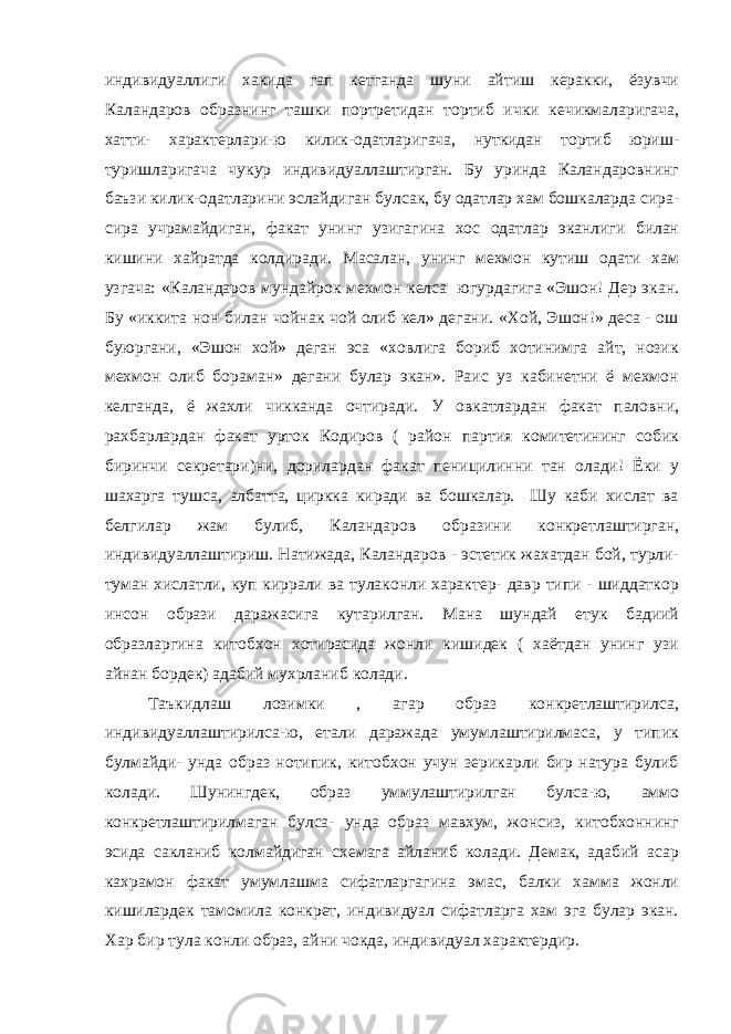 индивидуаллиги хакида гап кетганда шуни айтиш керакки, ёзувчи Каландаров образнинг ташки портретидан тортиб ички кечикмаларигача, хатти- характерлари-ю килик-одатларигача, нуткидан тортиб юриш- туришларигача чукур индивидуаллаштирган. Бу уринда Каландаровнинг баъзи килик-одатларини эслайдиган булсак, бу одатлар хам бошкаларда сира- сира учрамайдиган, факат унинг узигагина хос одатлар эканлиги билан кишини хайратда колдиради. Масалан, унинг мехмон кутиш одати хам узгача: «Каландаров мундайрок мехмон келса югурдагига «Эшон! Дер экан. Бу «иккита нон билан чойнак чой олиб кел» дегани. «Хой, Эшон!» деса - ош буюргани, «Эшон хой» деган эса «ховлига бориб хотинимга айт, нозик мехмон олиб бораман» дегани булар экан». Раис уз кабинетни ё мехмон келганда, ё жахли чикканда очтиради. У овкатлардан факат паловни, рахбарлардан факат урток Кодиров ( район партия комитетининг собик биринчи секретари)ни, дорилардан факат пеницилинни тан олади! Ёки у шахарга тушса, албатта, циркка киради ва бошкалар. Шу каби хислат ва белгилар жам булиб, Каландаров образини конкретлаштирган, индивидуаллаштириш. Натижада, Каландаров - эстетик жахатдан бой, турли- туман хислатли, куп киррали ва тулаконли характер- давр типи - шиддаткор инсон образи даражасига кутарилган. Мана шундай етук бадиий образларгина китобхон хотирасида жонли кишидек ( хаётдан унинг узи айнан бордек) адабий мухрланиб колади. Таъкидлаш лозимки , агар образ конкретлаштирилса, индивидуаллаштирилса-ю, етали даражада умумлаштирилмаса, у типик булмайди- унда образ нотипик, китобхон учун зерикарли бир натура булиб колади. Шунингдек, образ уммулаштирилган булса-ю, аммо конкретлаштирилмаган булса- унда образ мавхум, жонсиз, китобхоннинг эсида сакланиб колмайдиган схемага айланиб колади. Демак, адабий асар кахрамон факат умумлашма сифатларгагина эмас, балки хамма жонли кишилардек тамомила конкрет, индивидуал сифатларга хам эга булар экан. Хар бир тула конли образ, айни чокда, индивидуал характердир. 