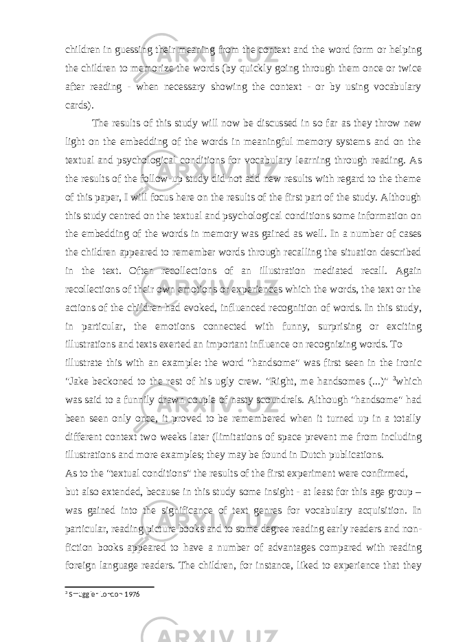 children in guessing their meaning from the context and the word form or helping the children to memorize the words (by quickly going through them once or twice after reading - when necessary showing the context - or by using vocabulary cards). The results of this study will now be discussed in so far as they throw new light on the embedding of the words in meaningful memory systems and on the textual and psychological conditions for vocabulary learning through reading. As the results of the follow-up study did not add new results with regard to the theme of this paper, I will focus here on the results of the first part of the study. Although this study centred on the textual and psychological conditions some information on the embedding of the words in memory was gained as well. In a number of cases the children appeared to remember words through recalling the situation described in the text. Often recollections of an illustration mediated recall. Again recollections of their own emotions or experiences which the words, the text or the actions of the children had evoked, influenced recognition of words. In this study, in particular, the emotions connected with funny, surprising or exciting illustrations and texts exerted an important influence on recognizing words. To illustrate this with an example: the word &#34;handsome&#34; was first seen in the ironic &#34;Jake beckoned to the rest of his ugly crew. &#34;Right, me handsomes (...)&#34; 3 which was said to a funnily drawn couple of nasty scoundrels. Although &#34;handsome&#34; had been seen only once, it proved to be remembered when it turned up in a totally different context two weeks later (limitations of space prevent me from including illustrations and more examples; they may be found in Dutch publications. As to the &#34;textual conditions&#34; the results of the first experiment were confirmed, but also extended, because in this study some insight - at least for this age group – was gained into the significance of text genres for vocabulary acquisition. In particular, reading picture books and to some degree reading early readers and non- fiction books appeared to have a number of advantages compared with reading foreign language readers. The children, for instance, liked to experience that they 3 Smuggler London 1976 