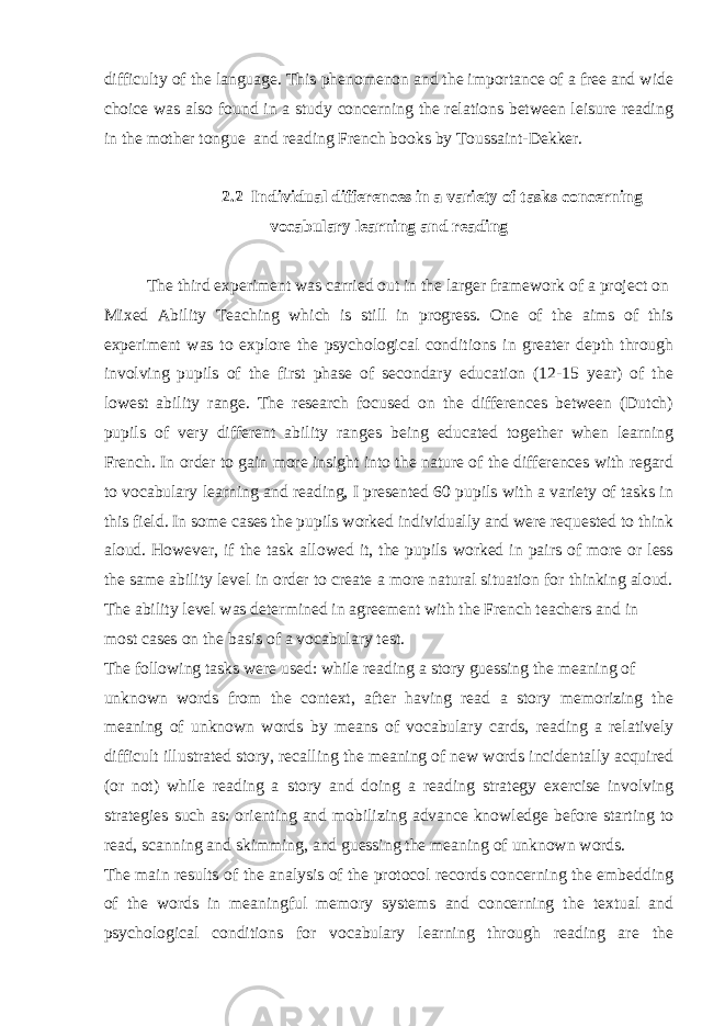 difficulty of the language. This phenomenon and the importance of a free and wide choice was also found in a study concerning the relations between leisure reading in the mother tongue and reading French books by Toussaint-Dekker. 2.2 Individual differences in a variety of tasks concerning vocabulary learning and reading The third experiment was carried out in the larger framework of a project on Mixed Ability Teaching which is still in progress. One of the aims of this experiment was to explore the psychological conditions in greater depth through involving pupils of the first phase of secondary education (12-15 year) of the lowest ability range. The research focused on the differences between (Dutch) pupils of very different ability ranges being educated together when learning French. In order to gain more insight into the nature of the differences with regard to vocabulary learning and reading, I presented 60 pupils with a variety of tasks in this field. In some cases the pupils worked individually and were requested to think aloud. However, if the task allowed it, the pupils worked in pairs of more or less the same ability level in order to create a more natural situation for thinking aloud. The ability level was determined in agreement with the French teachers and in most cases on the basis of a vocabulary test. The following tasks were used: while reading a story guessing the meaning of unknown words from the context, after having read a story memorizing the meaning of unknown words by means of vocabulary cards, reading a relatively difficult illustrated story, recalling the meaning of new words incidentally acquired (or not) while reading a story and doing a reading strategy exercise involving strategies such as: orienting and mobilizing advance knowledge before starting to read, scanning and skimming, and guessing the meaning of unknown words. The main results of the analysis of the protocol records concerning the embedding of the words in meaningful memory systems and concerning the textual and psychological conditions for vocabulary learning through reading are the 