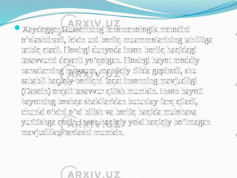  Xaydegger Gusserlning fenomenologik metodini o‘zlashtiradi, lekin uni borliq muammolarining tahliliga tatbiq etadi. Hozirgi dunyoda inson borliq haqidagi tasavvurni deyarli yo‘qotgan. Hozirgi hayot moddiy narsalarning mavxum, mantiqiy tilida gapiradi, shu sababli haqiqiy borliqni faqat insonning mavjudligi (Dasein) orqali tasavvur qilish mumkin. Inson hayoti hayotning boshqa shakllaridan butunlay farq qiladi, chunki o‘zini o‘zi bilish va borliq haqida mulohaza yuritishga qodir. Inson haqiqiy yoki haqiqiy bo‘lmagan mavjudlikni tanlashi mumkin. 