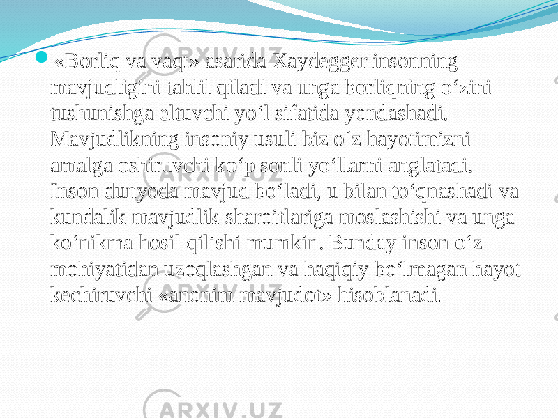  «Borliq va vaqt» asarida Xaydegger insonning mavjudligini tahlil qiladi va unga borliqning o‘zini tushunishga eltuvchi yo‘l sifatida yondashadi. Mavjudlikning insoniy usuli biz o‘z hayotimizni amalga oshiruvchi ko‘p sonli yo‘llarni anglatadi. Inson dunyoda mavjud bo‘ladi, u bilan to‘qnashadi va kundalik mavjudlik sharoitlariga moslashishi va unga ko‘nikma hosil qilishi mumkin. Bunday inson o‘z mohiyatidan uzoqlashgan va haqiqiy bo‘lmagan hayot kechiruvchi «anonim mavjudot» hisoblanadi. 