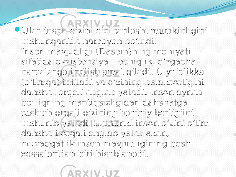  Ular inson o‘zini o‘zi tanlashi mumkinligini tushunganida namoyon bo‘ladi. Inson mavjudligi (Dasein)ning mohiyati sifatida ekzistensiya – ochiqlik, o‘zgacha narsalarga intilish amal qiladi. U yo‘qlikka (o‘limga) intiladi va o‘zining betakrorligini dahshat orqali anglab yetadi. Inson aynan borliqning mantiqsizligidan dahshatga tushish orqali o‘zining haqiqiy borlig‘ini tushunib yetadi. Hamonki inson o‘zini o‘lim dahshati orqali anglab yetar ekan, muvaqqatlik inson mavjudligining bosh xossalaridan biri hisoblanadi. 