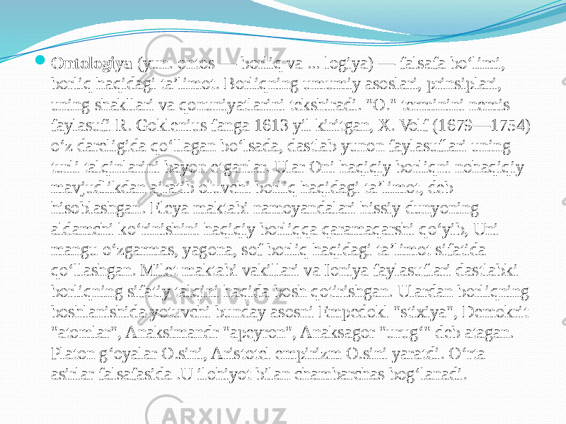  Ontologiya  (yun. ontos — borliq va ... logiya) — falsafa boʻlimi, borliq haqidagi taʼlimot. Borliqning umumiy asoslari, prinsiplari, uning shakllari va qonuniyatlarini tekshiradi. &#34;O.&#34; terminini nemis faylasufi R. Goklenius fanga 1613 yil kiritgan, X. Volf (1679—1754) oʻz dareligida qoʻllagan boʻlsada, dastlab yunon faylasuflari uning turli talqinlarini bayon etganlar. Ular Oni haqiqiy borliqni nohaqiqiy mavjudlikdan ajratib oluvchi borliq haqidagi taʼlimot, deb hisoblashgan. Eleya maktabi namoyandalari hissiy dunyoning aldamchi koʻrinishini haqiqiy borliqqa qaramaqarshi qoʻyib, Uni mangu oʻzgarmas, yagona, sof borliq haqidagi taʼlimot sifatida qoʻllashgan. Milet maktabi vakillari va Ioniya faylasuflari dastlabki borliqning sifatiy talqini haqida bosh qotirishgan. Ulardan borliqning boshlanishida yotuvchi bunday asosni Empedokl &#34;stixiya&#34;, Demokrit &#34;atomlar&#34;, Anaksimandr &#34;apeyron&#34;, Anaksagor &#34;urugʻ&#34; deb atagan. Platon gʻoyalar O.sini, Aristotel empirizm O.sini yaratdi. Oʻrta asirlar falsafasida .U ilohiyot bilan chambarchas bogʻlanadi. 