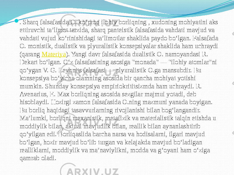  . Sharq falsafasida O. koʻproq ilohiy borliqning , xudoning mohiyatini aks ettiruvchi taʼlimot tarzida, sharq panteistik falsafasida vahdati mavjud va vahdati vujud koʻrinishidagi taʼlimotlar shaklida paydo boʻlgan. Falsafada O. monistik, dualistik va plyuralistik konsepsiyalar shaklida ham uchraydi (qarang  Materiya ). Yangi davr falsafasida dualistik O. namoyandasi R. Dekart boʻlgan. Oʻz falsafasining asosiga &#34;monada&#34; — &#34;ilohiy atomlar&#34;ni qoʻygan V. G. Leybnits falsafasi — plyuralistik O.ga mansubdir. Bu konsepsiya boʻyicha olamning asosida bir qancha mohiyat yotishi mumkin. Shunday konsepsiya empiriokrititsizmda ham uchraydi. R. Avenarius, E. Max borliqning asosida sezgilar majmui yotadi, deb hisoblaydi. Hozirgi zamon falsafasida O.ning mazmuni yanada boyigan. Bu borliq haqidagi tasavvurlarning rivojlanishi bilan bogʻlangandir. Maʼlumki, borliqni mexanistik, metafizik va materialistik talqin etishda u moddiylik bilan, aktual mavjudlik bilan, reallik bilan aynanlashtirib qoʻyilgan edi. Borliqaslida barcha narsa va hodisalarni, ilgari mavjud boʻlgan, hozir mavjud boʻlib turgan va kelajakda mavjud boʻladigan realliklarni, moddiylik va maʼnaviylikni, modda va gʻoyani ham oʻziga qamrab oladi. 