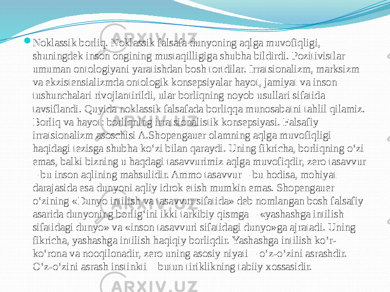  Noklassik borliq. Noklassik falsafa dunyoning aqlga muvofiqligi, shuningdek inson ongining mustaqilligiga shubha bildirdi. Pozitivistlar umuman ontologiyani yaratishdan bosh tortdilar. Irratsionalizm, marksizm va ekzistensializmda ontologik konsepsiyalar hayot, jamiyat va inson tushunchalari rivojlantirildi, ular borliqning noyob usullari sifatida tavsiflandi. Quyida noklassik falsafada borliqqa munosabatni tahlil qilamiz. Borliq va hayot: borliqning irratsionalistik konsepsiyasi. Falsafiy irratsionalizm asoschisi A.Shopengauer olamning aqlga muvofiqligi haqidagi tezisga shubha ko‘zi bilan qaraydi. Uning fikricha, borliqning o‘zi emas, balki bizning u haqdagi tasavvurimiz aqlga muvofiqdir, zero tasavvur – bu inson aqlining mahsulidir. Ammo tasavvur – bu hodisa, mohiyat darajasida esa dunyoni aqliy idrok etish mumkin emas. Shopengauer o‘zining «Dunyo intilish va tasavvur sifatida» deb nomlangan bosh falsafiy asarida dunyoning borlig‘ini ikki tarkibiy qismga – «yashashga intilish sifatidagi dunyo» va «inson tasavvuri sifatidagi dunyo»ga ajratadi. Uning fikricha, yashashga intilish haqiqiy borliqdir. Yashashga intilish ko‘r- ko‘rona va nooqilonadir, zero uning asosiy niyati – o‘z-o‘zini asrashdir. O‘z-o‘zini asrash instinkti – butun tiriklikning tabiiy xossasidir. 