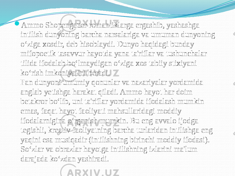  Ammo Shopengauer romantiklarga ergashib, yashashga intilish dunyoning barcha narsalariga va umuman dunyoning o‘ziga xosdir, deb hisoblaydi. Dunyo haqidagi bunday mifopoetik tasavvur hayotda yana ta&#39;riflar va tushunchalar tilida ifodalab bo‘lmaydigan o‘ziga xos tabiiy stixiyani ko‘rish imkoniyatini beradi. Fan dunyoni umumiy qonunlar va nazariyalar yordamida anglab yetishga harakat qiladi. Ammo hayot har doim betakror bo‘lib, uni ta&#39;riflar yordamida ifodalash mumkin emas, faqat hayot faoliyati mahsullaridagi moddiy ifodalarnigina o‘rganish mumkin. Bu eng avvalo ijodga tegishli, kreativ faoliyatning barcha turlaridan intilishga eng yaqini esa musiqadir (intilishning birinchi moddiy ifodasi). So‘zlar va obrazlar hayotga intilishning izlarini ma&#39;lum darajada ko‘zdan yashiradi. 