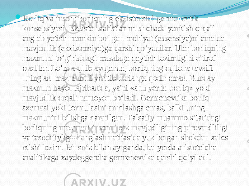  Borliq va inson: borliqning ekzistensial-germenevtik konsepsiyasi. Ekzistensialistlar mushohada yuritish orqali anglab yetish mumkin bo‘lgan mohiyat (essensiya)ni amalda mavjudlik (ekzistensiya)ga qarshi qo‘yadilar. Ular borliqning mazmuni to‘g‘risidagi masalaga qaytish lozimligini e&#39;tirof etadilar. Lo‘nda qilib aytganda, borliqning oqilona tavsifi uning asl mazmunini yoritib berishga qodir emas. Bunday mazmun hayot tajribasida, ya&#39;ni «shu yerda-borliq» yoki mavjudlik orqali namoyon bo‘ladi. Germenevtika borliq sxemasi yoki formulasini aniqlashga emas, balki uning mazmunini bilishga qaratilgan. Falsafiy muammo sifatidagi borliqning mazmuni insonni o‘z mavjudligining pirovardliligi va tasodifiyligini anglash natijasida yuz bergan shokdan xalos etishi lozim. Bir so‘z bilan aytganda, bu yerda aristotelcha analitikaga xaydeggercha germenevtika qarshi qo‘yiladi. 