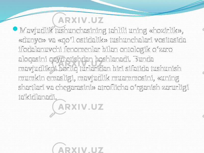  Mavjudlik tushunchasining tahlili uning «hozirlik», «dunyo» va «qo‘l ostidalik» tushunchalari vositasida ifodalanuvchi fenomenlar bilan ontologik o‘zaro aloqasini qayd etishdan boshlanadi. Bunda mavjudlikni borliq turlaridan biri sifatida tushunish mumkin emasligi, mavjudlik muammosini, «uning shartlari va chegarasini» atroflicha o‘rganish zarurligi ta&#39;kidlanadi. 