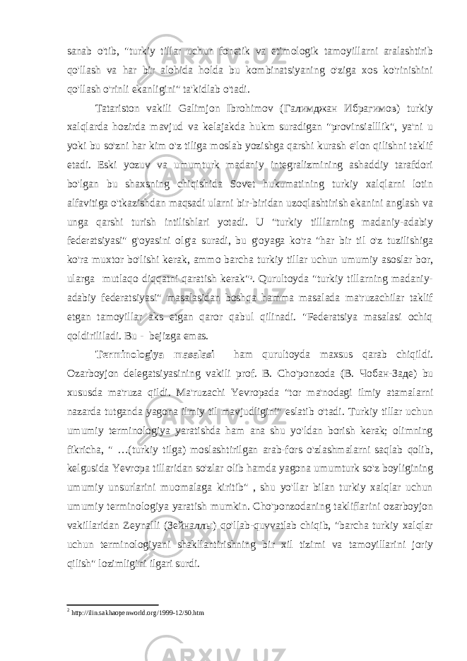 sanab o&#39;tib, &#34;turkiy tillar uchun fonetik va etimologik tamoyillarni aralashtirib qo&#39;llash va har bir alohida holda bu kombinatsiyaning o&#39;ziga xos ko&#39;rinishini qo&#39;llash o&#39;rinli ekanligini&#34; ta&#39;kidlab o&#39;tadi. Tatariston vakili Galimjon Ibrohimov ( Галимджан Ибрагимов ) turkiy xalqlarda hozirda mavjud va kelajakda hukm suradigan &#34;provinsialllik&#34;, ya&#39;ni u yoki bu so&#39;zni har kim o&#39;z tiliga moslab yozishga qarshi kurash e&#39;lon qilishni taklif etadi. Eski yozuv va umumturk madaniy integralizmining ashaddiy tarafdori bo&#39;lgan bu shaxsning chiqishida Sovet hukumatining turkiy xalqlarni lotin alfavitiga o&#39;tkazishdan maqsadi ularni bir-biridan uzoqlashtirish ekanini anglash va unga qarshi turish intilishlari yotadi. U &#34;turkiy tilllarning madaniy-adabiy federatsiyasi&#34; g&#39;oyasini olg&#39;a suradi, bu g&#39;oyaga ko&#39;ra &#34;har bir til o&#39;z tuzilishiga ko&#39;ra muxtor bo&#39;lishi kerak, ammo barcha turkiy tillar uchun umumiy asoslar bor, ularga mutlaqo diqqatni qaratish kerak&#34; 2 . Qurultoyda &#34;turkiy tillarning madaniy- adabiy federatsiyasi&#34; masalasidan boshqa hamma masalada ma&#39;ruzachilar taklif etgan tamoyillar aks etgan qaror qabul qilinadi. &#34;Federatsiya masalasi ochiq qoldirililadi. Bu - bejizga emas. Terminologiya masalasi ham qurultoyda maxsus qarab chiqildi. Ozarboyjon delegatsiyasining vakili prof. B. Cho&#39;ponzoda (B. Чобан - Заде ) bu xususda ma&#39;ruza qildi. Ma&#39;ruzachi Yevropada &#34;tor ma&#39;nodagi ilmiy atamalarni nazarda tutganda yagona ilmiy til mavjudligini&#34; eslatib o&#39;tadi. Turkiy tillar uchun umumiy terminologiya yaratishda ham ana shu yo&#39;ldan borish kerak; olimning fikricha, &#34; …(turkiy tilga) moslashtirilgan arab-fors o&#39;zlashmalarni saqlab qolib, kelgusida Yevropa tillaridan so&#39;zlar olib hamda yagona umumturk so&#39;z boyligining umumiy unsurlarini muomalaga kiritib&#34; , shu yo&#39;llar bilan turkiy xalqlar uchun umumiy terminologiya yaratish mumkin. Cho&#39;ponzodaning takliflarini ozarboyjon vakillaridan Zeynalli ( Зейналлы ) qo&#39;llab-quvvatlab chiqib, &#34;barcha turkiy xalqlar uchun terminologiyani shakllantirishning bir xil tizimi va tamoyillarini joriy qilish&#34; lozimligini ilgari surdi. 2 http :// ilin . sakhaopenworld . org /1999-12/50. htm 