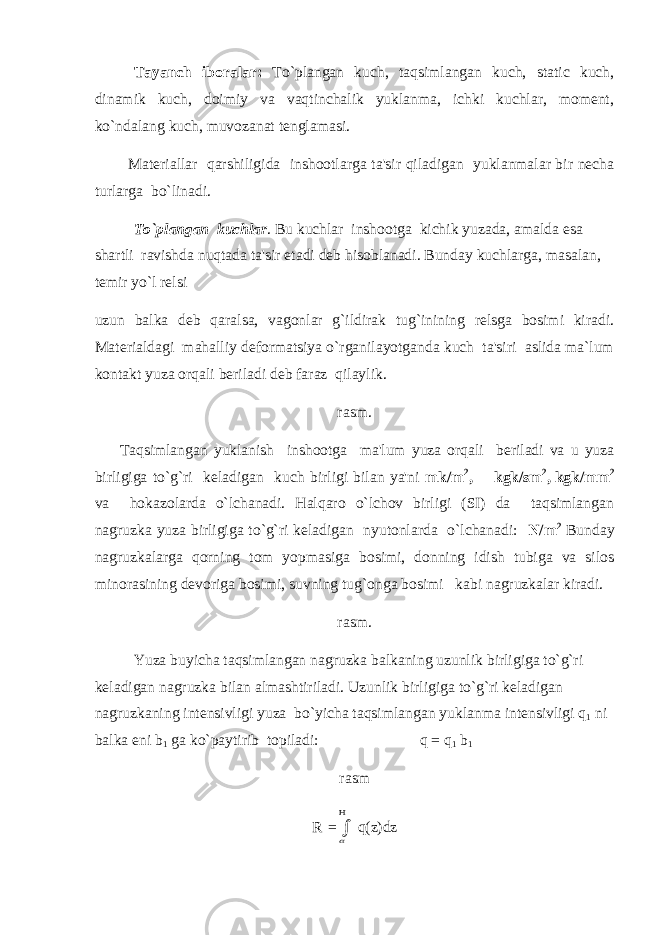 Tayanch iboralar: To`plangan kuch, taqsimlangan kuch, static kuch, dinamik kuch, doimiy va vaqtinchalik yuklanma, ichki kuchlar, moment, ko`ndalang kuch, muvozanat tenglamasi. Materiallar qarshiligida inshootlarga ta&#39;sir qiladigan yuklanmalar bir necha turlarga bo`linadi. To`plangan kuchlar . Bu kuchlar inshootga kichik yuzada, amalda esa shartli ravishda nuqtada ta&#39;sir etadi deb hisoblanadi. Bunday kuchlarga, masalan, temir yo`l relsi uzun balka deb qaralsa, vagonlar g`ildirak tug`inining relsga bosimi kiradi. Materialdagi mahalliy deformatsiya o`rganilayotganda kuch ta&#39;siri aslida ma`lum kontakt yuza orqali beriladi deb faraz qilaylik. rasm. Taqsimlangan yuklanish inshootga ma&#39;lum yuza orqali beriladi va u yuza birligiga to`g`ri keladigan kuch birligi bilan ya&#39;ni mk/m 2 , kgk/sm 2 , kgk/mm 2 va hokazolarda o`lchanadi. Halqaro o`lchov birligi (SI) da taqsimlangan nagruzka yuza birligiga to`g`ri keladigan nyutonlarda o`lchanadi: N/m 2 Bunday nagruzkalarga qorning tom yopmasiga bosimi, donning idish tubiga va silos minorasining devoriga bosimi, suvning tug`onga bosimi kabi nagruzkalar kiradi. rasm. Yuza buyicha taqsimlangan nagruzka balkaning uzunlik birligiga to`g`ri keladigan nagruzka bilan almashtiriladi. Uzunlik birligiga to`g`ri keladigan nagruzkaning intensivligi yuza bo`yicha taqsimlangan yuklanma intensivligi q 1 ni balka eni b 1 ga ko`paytirib topiladi: q = q 1 b 1 rasm R =   q(z)dz 