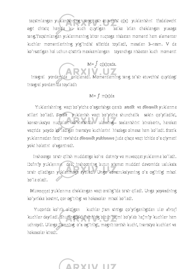  taqsimlangan yuklanishning teng tasir etuvchisi q(z) yuklanishni ifodalovchi egri chiziq hamda bu kuch quyilgan balka bilan cheklangan yuzaga teng.Taqsimlangan yuklanmaning biror nuqtaga nisbatan momenti ham elementar kuchlar momentlarining yig`indisi sifatida topiladi, masalan 3–rasm. V da ko`rsatilgan hol uchun qistirib maxkamlangan tayanchga nisbatan kuch momenti M= q(z)qzdz. integral yordamida aniqlanadi. Momentlarning teng ta`sir etuvchisi quyidagi integral yordamida topiladi: M=  m(z)dz Yuklanishning vaqt bo`yicha o`zgarishga qarab statik va dinamik yuklanma xillari bo`ladi. Statik yuklanish vaqt bo`yicha shunchalik sekin qo`yiladiki, konstruksiya nuqtalari ko`rinishida ularning tezlanishini binobarin, harakat vaqtida paydo bo`ladigan inertsiya kuchlarini hisobga olmasa ham bo`ladi. Statik yuklanmadan farqli ravishda dinamik yuklanma juda qisqa vaqt ichida o`z qiymati yoki holatini o`zgartiradi. Inshootga ta&#39;sir qilish muddatiga ko`ra doimiy va muvaqqat yuklanma bo`ladi. Doimiy yuklanma deb, inshootning butun xizmat muddati davomida uzluksiz ta&#39;sir qiladigan yuklanmaga aytiladi. Unga konstruksiyaning o`z og`irligi misol bo`la oladi. Muvaqqat yuklanma cheklangan vaqt oralig`ida ta&#39;sir qiladi. Unga poyezdning ko`prikka bosimi, qor og`irligi va hokazolar misol bo`ladi. Yuqorida ko`rib o`tilgan kuchlar jism sirtiga qo`yilganligidan ular sirtqi kuchlar deyiladi. Shuningdek, jismning butun hajmi bo`ylab hajmiy kuchlar ham uchraydi. Ularga jismning o`z og`irligi, magnit tortish kuchi, inertsiya kuchlari va hokazolar kiradi. 