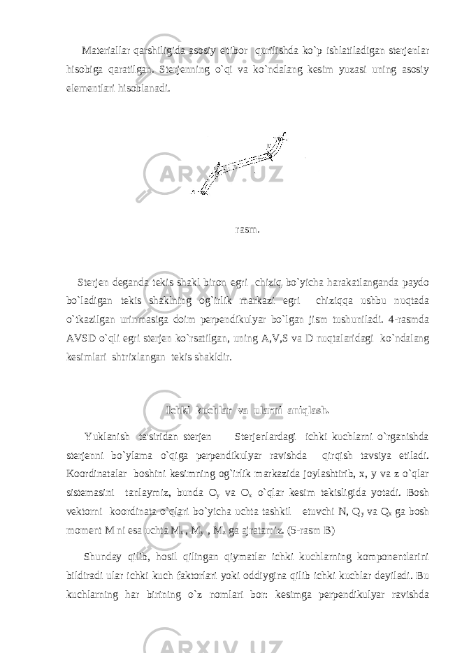  Materiallar qarshiligida asosiy e&#39;tibor qurilishda ko`p ishlatiladigan sterjenlar hisobiga qaratilgan. Sterjenning o`qi va ko`ndalang kesim yuzasi uning asosiy elementlari hisoblanadi. rasm. Sterjen deganda tekis shakl biron egri chiziq bo`yicha harakatlanganda paydo bo`ladigan tekis shaklning og`irlik markazi egri chiziqqa ushbu nuqtada o`tkazilgan urinmasiga doim perpendikulyar bo`lgan jism tushuniladi. 4-rasmda AVSD o`qli egri sterjen ko`rsatilgan, uning A,V,S va D nuqtalaridagi ko`ndalang kesimlari shtrixlangan tekis shakldir. Ichki kuchlar va ularni aniqlash. Yuklanish ta&#39;siridan sterjen Sterjenlardagi ichki kuchlarni o`rganishda sterjenni bo`ylama o`qiga perpendikulyar ravishda qirqish tavsiya etiladi. Koordinatalar boshini kesimning og`irlik markazida joylashtirib, x, y va z o`qlar sistemasini tanlaymiz, bunda O y va O x o`qlar kesim tekisligida yotadi. Bosh vektorni koordinata o`qlari bo`yicha uchta tashkil etuvchi N, Q y va Q x ga bosh moment M ni esa uchta M x , M y , M z ga ajratamiz. (5-rasm B) Shunday qilib, hosil qilingan qiymatlar ichki kuchlarning komponentlarini bildiradi ular ichki kuch faktorlari yoki oddiygina qilib ichki kuchlar deyiladi. Bu kuchlarning har birining o`z nomlari bor: kesimga perpendikulyar ravishda 