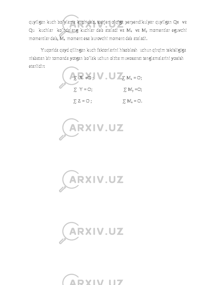 quyilgan kuch bo`ylama kuch deb, sterjen o`qiga perpendikulyar quyilgan Qx va Qu kuchlar ko`ndalang kuchlar deb ataladi va M x va M y momentlar eguvchi momentlar deb, M z moment esa burovchi moment deb ataladi. Yuqorida qayd qilingan kuch faktorlarini hisoblash uchun qirqim tekisligiga nisbatan bir tomonda yotgan bo`lak uchun oltita muvozanat tenglamalarini yozish etarlidir: ∑ X =O ; ∑ M x = O; ∑ Y = O; ∑ M y =O; ∑ Z = O ; ∑ M z = O. 