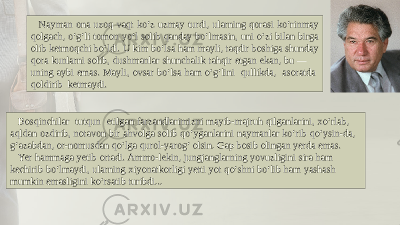 Nayman ona uzoq vaqt ko‘z uzmay turdi, ularning qorasi ko‘rinmay qolgach, o‘g‘li tomon yo‘l solib qanday bo‘lmasin, uni o‘zi bilan birga olib kеtmoqchi bo‘ldi. U kim bo‘lsa ham mayli, taqdir boshiga shunday qora kunlarni solib, dushmanlar shunchalik tahqir etgan ekan, bu — uning aybi emas. Mayli, ovsar bo‘lsa ham o‘g‘lini qullikda, asoratda qoldirib kеtmaydi. Bosqinchilar tutqun etilgan farzandlarimizni mayib-majruh qilganlarini, xo‘rlab, aqldan ozdirib, notavon bir ahvolga solib qo‘yganlarini naymanlar ko‘rib qo‘ysin-da, g‘azabdan, or-nomusdan qo‘lga qurol-yarog‘ olsin. Gap bosib olingan yеrda emas. Yer hammaga yеtib ortadi. Ammo-lеkin, jungjanglarning yovuzligini sira ham kеchirib bo‘lmaydi, ularning xiyonatkorligi yеtti yot qo‘shni bo‘lib ham yashash mumkin emasligini ko‘rsatib turibdi... 