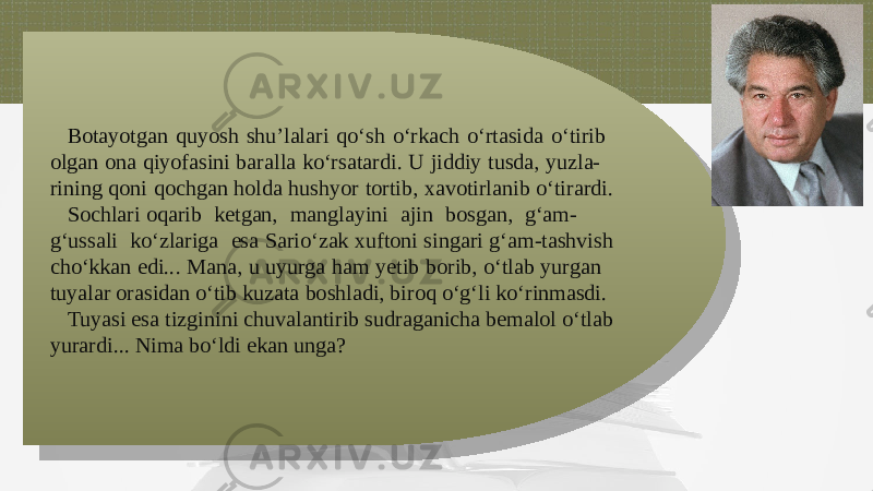 Botayotgan quyosh shu’lalari qo‘sh o‘rkach o‘rtasida o‘tirib olgan ona qiyofasini baralla ko‘rsatardi. U jiddiy tusda, yuzla- rining qoni qochgan holda hushyor tortib, xavotirlanib o‘tirardi. Sochlari oqarib kеtgan, manglayini ajin bosgan, g‘am- g‘ussali ko‘zlariga esa Sario‘zak xuftoni singari g‘am-tashvish cho‘kkan edi... Mana, u uyurga ham yеtib borib, o‘tlab yurgan tuyalar orasidan o‘tib kuzata boshladi, biroq o‘g‘li ko‘rinmasdi. Tuyasi esa tizginini chuvalantirib sudraganicha bеmalol o‘tlab yurardi... Nima bo‘ldi ekan unga?1F0315 031213050608 020F060F061308 1C030A0B12 13112517 0A0B03111414050608 1525100512 0D 1025020502070F1E 