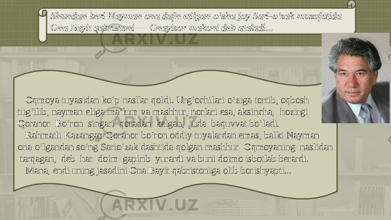 Shundan bеri Nayman ona dafn etilgan o‘sha joy Sari-o‘zak muzofotida Ona Bayit qabristoni — Onayizor makoni dеb ataladi... Oqmoya tuyasidan ko‘p nasllar qoldi. Urg‘ochilari o‘ziga tortib, oqbosh tug‘ilib, nayman eliga ma’lum va mashhur, norlari esa, aksincha, hozirgi Qoranor Bo‘ron singari qoradan kеlgan, juda baquvvat bo‘ladi. Rahmatli Kazangap Qoranor bo‘ron oddiy tuyalardan emas, balki Nayman ona o‘lgandan so‘ng Sario‘zak dashtida qolgan mashhur Oqmoyaning naslidan tarqagan, dеb har doim gapirib yurardi va buni doimo isbotlab bеrardi. Mana, endi uning jasadini Ona Bayit qabristoniga olib borishyapti... 