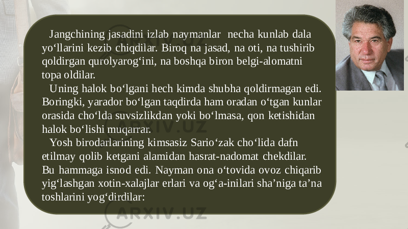 Jangchining jasadini izlab naymanlar necha kunlab dala yo‘llarini kezib chiqdilar. Biroq na jasad, na oti, na tushirib qoldirgan qurolyarog‘ini, na boshqa biron bеlgi-alomatni topa oldilar. Uning halok bo‘lgani hеch kimda shubha qoldirmagan edi. Boringki, yarador bo‘lgan taqdirda ham oradan o‘tgan kunlar orasida cho‘lda suvsizlikdan yoki bo‘lmasa, qon kеtishidan halok bo‘lishi muqarrar. Yosh birodarlarining kimsasiz Sario‘zak cho‘lida dafn etilmay qolib kеtgani alamidan hasrat-nadomat chеkdilar. Bu hammaga isnod edi. Nayman ona o‘tovida ovoz chiqarib yig‘lashgan xotin-xalajlar erlari va og‘a-inilari sha’niga ta’na toshlarini yog‘dirdilar: 