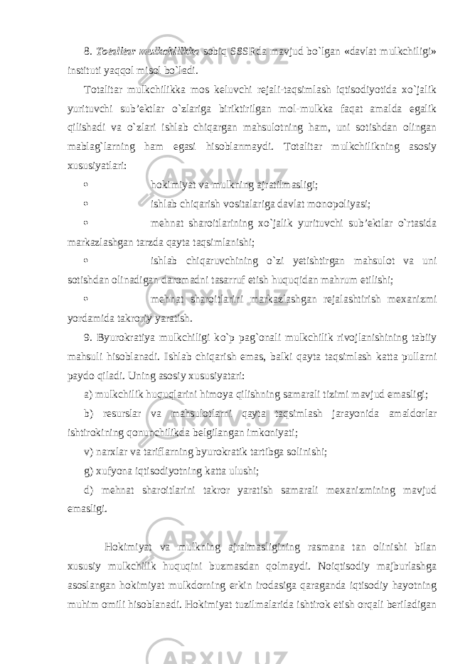 8. Totalitar mulkchilikka sobiq SSSRda mavjud bo`lgan «davlat mulkchiligi» instituti yaqqol misol bo`ladi. Totalitar mulkchilikka mos keluvchi rejali-taqsimlash iqtisodiyotida xo`jalik yurituvchi sub’ektlar o`zlariga biriktirilgan mol-mulkka faqat amalda egalik qilishadi va o`zlari ishlab chiqargan mahsulotning ham, uni sotishdan olingan mablag`larning ham egasi hisoblanmaydi. Totalitar mulkchilikning asosiy xususiyatlari:  hokimiyat va mulkning ajratilmasligi;  ishlab chiqarish vositalariga davlat monopoliyasi;  mehnat sharoitlarining xo`jalik yurituvchi sub’ektlar o`rtasida markazlashgan tarzda qayta taqsimlanishi;  ishlab chiqaruvchining o`zi yetishtirgan mahsu l ot va uni sotishdan olinadigan daromadni tasarruf etish huquqidan mahrum etilishi;  mehnat sharoitlarini markazlashgan rejalashtirish mexanizmi yordamida takroriy yaratish . 9. Byurokratiya mulkchiligi k o`p pag`onali mulkchilik rivojlanishining tabiiy mahsuli hisoblanadi. Ishlab chiqarish emas, balki qayta taqsimlash katta pullarni paydo qiladi. Uning asosiy xususiyatari: a) mulkchilik huquqlarini himoya qilishning samarali tizimi mavjud emasligi; b) resurslar va mahsulotlarni qayta taqsimlash jarayonida amaldorlar ishtirokining qonunchilikda belgilangan imkoniyati; v) narxlar va tariflarning byurokratik tartibga solinishi; g) xufyona iqtisodiyotning katta ulushi; d) mehnat sharoitlarini takror yaratish samarali mexanizmining mavjud emasligi. Hokimiyat va mulkning ajralmasligining rasmana tan olinishi bilan xususiy mulkchilik huquqini buzmasdan qolmaydi. Noiqtisodiy majburlashga asoslangan hokimiyat mulkdorning erkin irodasiga qaraganda iqtisodiy hayotning muhim omili hisoblanadi. Hokimiyat tuzilmalarida ishtirok etish orqali beriladigan 