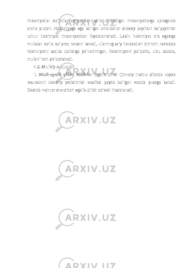 imkoniyatlar xo`jalik faoliyatidan kelib chiqadigan imkoniyatlarga qaraganda ancha yuqori. Hokimiyaga ega bo`lgan amaldorlar shaxsiy boylikni ko`paytirish uchun hokimiyat imkoniyatidan foydalanishadi. Lekin hokimiyat o`z egasiga mulkdan ko`ra ko`proq narsani beradi, ularning sa’y-harakatlari birinchi navbatda hokimiyatni saqlab qolishga yo`naltirilgan. Hokimiyatni yo`qotib, ular, odatda, mulkni ham yo`qotishadi. 4.3. Mulkiy xuquqlar 1. Mulk-egalik qilish. Mulkdor . Egalik qilish ijtimoiy institut sifatida noyob resurslarni takroriy yetishtirish vazifasi paydo bo`lgan vaqtda yuzaga keladi. Dastlab mehnat sharoitl a ri egalik qilish ob’ekti hisoblanadi. 