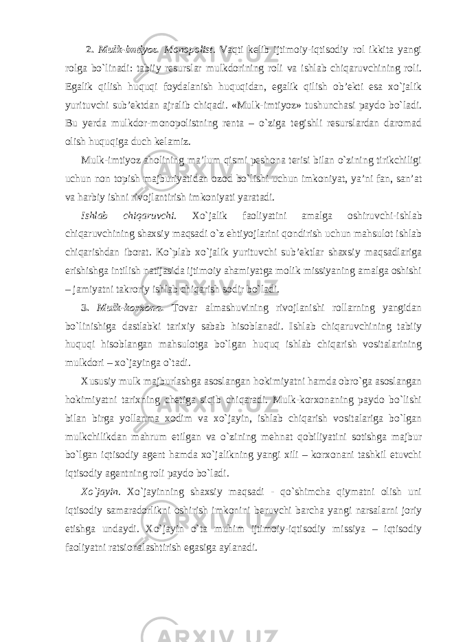  2. Mulk-imtiyoz. Monopolist. Vaqti kelib ijtimoiy-iqtisodiy rol ikkita yangi rolga bo`linadi: tabiiy resurslar mulkdorining roli va ishlab chiqaruvchining roli. Egalik qilish huquqi foydalanish huquqidan, egalik qilish ob’ekti esa xo`jalik yurituvchi sub’ektdan ajralib chiqadi. «Mulk-imtiyoz» tushunchasi paydo bo`ladi. Bu yerda mulkdor-monopolistning renta – o`ziga tegishli resurslardan daromad olish huquqiga duch kelamiz. Mulk-imtiyoz aholining ma’lum qismi peshona terisi bilan o`zining tirikchiligi uchun non topish majburiyatidan ozod bo`lishi uchun imkoniyat, ya’ni fan, san’at va harbiy ishni rivojlantirish imkoniyati yaratadi. Ishlab chiqaruvchi. Xo`jalik faoliyatini amalga oshiruvchi -i shlab chiqaruvchining shaxsiy maqsadi o`z ehtiyojlarini qondirish uchun mahsulot ishlab chiqarishdan iborat. Ko`plab xo`jalik yurituvchi sub’ektlar shaxsiy maqsadlariga erishishga intilish natijasida ijtimoiy ahamiyatga molik missiyaning amalga oshishi – jamiyatni takroriy ishlab chiqarish sodir bo`ladi. 3. Mulk-korxona. Tovar almashuvining rivojlanishi rollarning yangidan bo`linishiga dastlabki tarixiy sabab hisoblanadi. Ishlab chiqaruvchining tabiiy huquqi hisoblangan mahsulotga bo`lgan huquq ishlab chiqarish vositalarining mulkdori – xo`jayinga o`tadi. Xususiy mulk majburlashga asoslangan hokimiyatni hamda obro`ga asoslangan hokimiyatni tarixning chetiga siqib chiqaradi. Mulk-korxonaning paydo bo`lishi bilan birga yollanma xodim va xo`jayin, ishlab chiqarish vositalariga bo`lgan mulkchilikdan mahrum etilgan va o`zining mehnat qobiliyatini sotishga majbur bo`lgan iqtisodiy agent hamda xo`jalikning yangi xili – korxonani tashkil etuvchi iqtisodiy agentning roli paydo bo`ladi. Xo`jayin. Xo`jayinning shaxsiy maqsadi - qo`shimcha qiymatni olish uni iqtisodiy samaradorlikni oshirish imkonini beruvchi barcha yangi narsalarni joriy etishga undaydi. Xo`jayin o`ta muhim ijtimoiy-iqtisodiy missiya – iqtisodiy faoliyatni ratsionalashtirish egasiga aylanadi. 