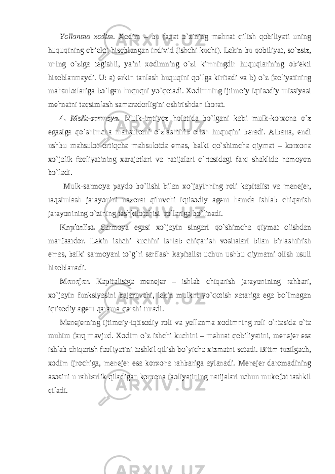 Yollanma xodim. Xodim – bu faqat o`zining mehnat qilish qobiliyati uning huquqining ob’ekti hisoblangan individ (ishchi kuchi). Lekin bu qobiliyat , so`zsiz , uning o`ziga tegishli, ya’ni xodimning o`zi kimningdir huquqlarining ob’ekti hisoblanmaydi. U: a) erkin tanlash huquqini qo`lga kirit adi va b) o`z faoliyatining mahsulotlariga bo`lgan huquqni yo`qotadi. Xodimning ijtimoiy-iqtisodiy missiyasi mehnatni taqsimlash samaradorligini oshirishdan iborat. 4. Mulk-sarmoya. Mulk-imtiyoz holatida bo`lgani kabi mulk-korxona o`z egasiga qo`shimcha mahsulotni o`zlashtirib olish huquqini beradi. Albatta, endi ushbu mahsulot ortiqcha mahsulotda emas, balki qo`shimcha qiymat – korxona xo`jalik faoliyatining xarajatlari va natijalari o`rtasidagi farq shaklida namoyon bo`ladi. Mulk-sarmoya paydo bo`lishi bilan xo`jayinning roli kapitalist va menejer, taqsimlash jarayonini nazorat qiluvchi iqtisodiy agent hamda ishlab chiqarish jarayonining o`zining tashkilotchisi rollariga bo`linadi. Kapitalist. Sarmoya egasi xo`jayin singari qo`shimcha qiymat olishdan manfaatdor. Lekin ishchi kuchini ishlab chiqarish vositalari bilan birlashtirish emas, balki sarmoyani to`g`ri sarflash kapitalist uchun ushbu qiymatni olish usuli hisoblanadi. Menejer. Kapitalistga menejer – ishlab chiqarish jarayonining rahbari, xo`jayin funksiyasini bajaruvchi, lekin mulkni yo`qotish xatariga ega bo`lmagan iqtisodiy agent qarama-qarshi turadi. Menejerning ijtimoiy-iqtisodiy roli va yollanma xodimning roli o`rtasida o`ta muhim farq mavjud. Xodim o`z ishchi kuchini – mehnat qobiliyatini, menejer esa ishlab chiqarish faoliyatini tashkil qilish bo`yicha xizmatni sotadi. Bitim tuzilgach, xodim ijrochiga, menejer esa korxona rahbariga aylanadi. Menejer daromadining asosini u rahbarlik qiladigan korxona faoliyatining natijalari uchun mukofot tashkil qiladi. 