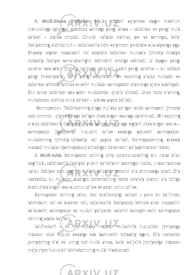 5. Mulk-biznes. Tadbirkor. Mulk miqdori «qiymat» degan mavhum tushunchaga aylangan sharoitda sahnaga yangi shaxs – tadbirkor va yangi mulk ob’ekti – biznes chiqadi. Chunki nafaqat mehnat, yer va sarmoya, balki faoliyatning alohida turi – tadbirkorlik ham «qiymatni yaratish» xususiyatiga ega. Shaxsiy boyish masalasini hal etayotib tadbirkor munosib ijtimoiy missiya iqtisodiy faoliyat samaradorligini oshirishni amalga oshiradi. U topgan yangi qarorlar asta-sekin ijtimoiy normaga aylanadi. Lekin yangi qarorlar – bu nafaqat yangi imkoniyatlar, balki yangi xatarlardir. Bir vaqtning o`zida mulkdor va tadbirkor sifatida ishtirok etuvchi mulkdor-sarmoyador qismlarga ajrala boshlaydi. Shu tariqa tadbirkor asta-sekin mulkdordan ajralib chiqadi. Unda hatto o`zining, mulkdordan alohida mulk ob’ekti – biznes paydo bo`ladi. Sarmoyador . Tadbirkorning o`zga mulkka bo`lgan talabi sarmoyani ijtimoiy qadr-qimmat - qiymatga ega bo`lgan cheklangan resursga aylantiradi. Bir vaqtning o`zida tadbirkorlik faoliyatidan voz kechgan va o`zga tegishli cheklangan resurs – sarmoyadan foydalanish huquqini to`lov evaziga sotuvchi sarmoyador- mulkdorning ijtimoiy-iqtisodiy roli paydo bo`ladi. Sarmoyadorning shaxsiy maqsadi mulkdan (sarmoyadan) olinadigan daromadni ko`paytirishdan iborat. 6. Mulk-talab. Sarmoyador rolining ichki qarama-qarshiligi shu narsa bilan bog`liqki, tadbirkorlik faoliyati yukini ko`tarishni istamagan holda, u istar-istamas ushbu faoliyat bian bog`liq mulkni yo`qotish xatarini o`z zimmasiga oladi. O`z navbatida, bu mulkdan oladigan daromadning ikkita tarkibiy qismni o`z ichiga oladi: cheklangan resurs uchun to`lov va xatar uchun to`lov. Sarmoyador rolining ushbu ikki taraflamaligi oqibati – yana bir bo`linish: ishtirokchi roli va kreditor roli, tadbirkorlik faoliyatida ishtirok etish maqsadini ko`zlovchi sarmoyador va mulkni yo`qotish xatarini kamaytiruvchi sarmoyador rolining paydo bo`lishi. Ishtirokchi – bu mol-mulkka nisbatan mulkchilik huquqidan jamiyatga nisbatan talab huquqi evaziga voz kechuvchi iqtisodiy agent. O`z navbatida jamiyatning o`zi va uning mol-mulki emas, balki xo`jalik jamiyatiga nisbatan majburiyat huquqlari ishtirokchining mulki hisoblanadi. 