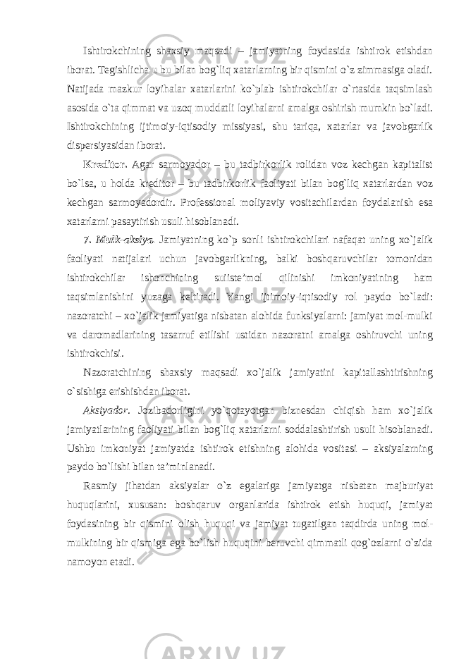 Ishtirokchining shaxsiy maqsadi – jamiyatning foydasida ishtirok etishdan iborat. Tegishlicha u bu bilan bog`liq xatarlarning bir qismini o`z zimmasiga oladi. Natijada mazkur loyihalar xatarlarini ko`plab ishtirokchilar o`rtasida taqsimlash asosida o`ta qimmat va uzoq muddatli loyihalarni amalga oshirish mumkin bo`ladi. Ishtirokchining ijtimoiy-iqtisodiy missiyasi, shu tariqa, xatarlar va javobgarlik dispersiyasidan iborat. Kreditor . Agar sarmoyador – bu tadbirkorlik rolidan voz kechgan kapitalist bo`lsa, u holda kreditor – bu tadbirkorlik faoliyati bilan bog`liq xatarlardan voz kechgan sarmoyadordir. Professional moliyaviy vositachilardan foydalanish esa xatarlarni pasaytirish usuli hisoblanadi. 7. Mulk-aksiya. Jamiyatning ko`p sonli ishtirokchilari nafaqat uning xo`jalik faoliyati natijalari uchun javobgarlikning, balki boshqaruvchilar tomonidan ishtirokchilar ishonchining suiiste’mol qilinishi imkoniyatining ham taqsimlanishini yuzaga keltiradi. Yangi ijtimoiy-iqtisodiy rol paydo bo`ladi: nazoratchi – xo`jalik jamiyatiga nisbatan alohida funksiyalarni: jamiyat mol-mulki va daromadlarining tasarruf etilishi ustidan nazoratni amalga oshiruvchi uning ishtirokchisi. Nazoratchining shaxsiy maqsadi xo`jalik jamiyatini kapitallashtirishning o`sishiga erishishdan iborat. Aksiyador . Jozibadorligini yo`qotayotgan biznesdan chiqish ham xo`jalik jamiyatlarining faoliyati bilan bog`liq xatarlarni soddalashtirish usuli hisoblanadi. Ushbu imkoniyat jamiyatda ishtirok etishning alohida vositasi – aksiyalarning paydo bo`lishi bilan ta’minlanadi. Rasmiy jihatdan aksiyalar o`z egalariga jamiyatga nisbatan majburiyat huquqlarini, xususan: boshqaruv organlarida ishtirok etish huquqi, jamiyat foydasining bir qismini olish huquqi va jamiyat tugatilgan taqdirda uning mol- mulkining bir qismiga ega bo`lish huquqini beruvchi qimmatli qog`ozlarni o`zida namoyon etadi. 