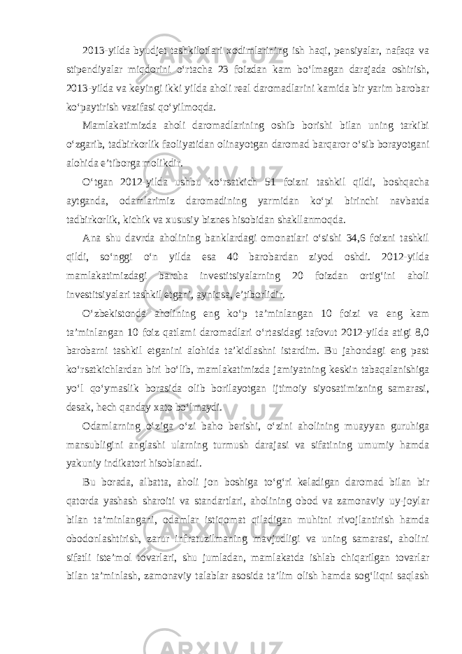 2013-yilda byudjet tashkilotlari xodimlarining ish haqi, pensiyalar, nafaqa va stipendiyalar miqdorini o‘rtacha 23 foizdan kam bo‘lmagan darajada oshirish, 2013-yilda va keyingi ikki yilda aholi real daromadlarini kamida bir yarim barobar ko‘paytirish vazifasi qo‘yilmoqda. Mamlakatimizda aholi daromadlarining oshib borishi bilan uning tarkibi o‘zgarib, tadbirkorlik faoliyatidan olinayotgan daromad barqaror o‘sib borayotgani alohida e’tiborga molikdir. O‘tgan 2012-yilda ushbu ko‘rsatkich 51 foizni tashkil qildi, boshqacha aytganda, odamlarimiz daromadining yarmidan ko‘pi birinchi navbatda tadbirkorlik, kichik va xususiy biznes hisobidan shakllanmoqda. Ana shu davrda aholining banklardagi omonatlari o‘sishi 34,6 foizni tashkil qildi, so‘nggi o‘n yilda esa 40 barobardan ziyod oshdi. 2012-yilda mamlakatimizdagi barcha investitsiyalarning 20 foizdan ortig‘ini aholi investitsiyalari tashkil etgani, ayniqsa, e’tiborlidir. O‘zbekistonda aholining eng ko‘p ta’minlangan 10 foizi va eng kam ta’minlangan 10 foiz qatlami daromadlari o‘rtasidagi tafovut 2012-yilda atigi 8,0 barobarni tashkil etganini alohida ta’kidlashni istardim. Bu jahondagi eng past ko‘rsatkichlardan biri bo‘lib, mamlakatimizda jamiyatning keskin tabaqalanishiga yo‘l qo‘ymaslik borasida olib borilayotgan ijtimoiy siyosatimizning samarasi, desak, hech qanday xato bo‘lmaydi. Odamlarning o‘ziga o‘zi baho berishi, o‘zini aholining muayyan guruhiga mansubligini anglashi ularning turmush darajasi va sifatining umumiy hamda yakuniy indikatori hisoblanadi. Bu borada, albatta, aholi jon boshiga to‘g‘ri keladigan daromad bilan bir qatorda yashash sharoiti va standartlari, aholining obod va zamonaviy uy-joylar bilan ta’minlangani, odamlar istiqomat qiladigan muhitni rivojlantirish hamda obodonlashtirish, zarur infratuzilmaning mavjudligi va uning samarasi, aholini sifatli iste’mol tovarlari, shu jumladan, mamlakatda ishlab chiqarilgan tovarlar bilan ta’minlash, zamonaviy talablar asosida ta’lim olish hamda sog‘liqni saqlash 