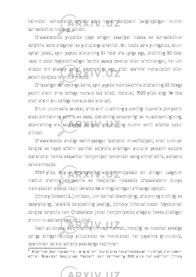 tizimidan bahramand bo‘lish kabi hayot darajasini belgilaydigan muhim ko‘rsatkichlar inobatga olinadi. O‘zbekistonda yuqorida qayd etilgan aksariyat indeks va ko‘rsatkichlar bo‘yicha katta o‘zgarish va yutuqlarga erishildi. Bu haqda so‘z yuritganda, shuni aytish joizki, ayni paytda oilalarning 97 foizi o‘z uyiga ega, aholining 90 foizi uzoq muddat foydalaniladigan barcha asosiy tovarlar bilan ta’minlangan, har uch oiladan biri shaxsiy yengil avtomobilga ega, aholi iste’mol mahsulotlari bilan yetarli darajada ta’minlanmoqda. O‘tkazilgan so‘rovlarga ko‘ra, ayni paytda mamlakatimiz aholisining 50 foizga yaqini o‘zini o‘rta toifaga mansub deb biladi. Holbuki, 2000-yilda atigi 24 foiz aholi o‘zini shu toifaga mansub deb bilar edi. Shuni unutmaslik kerakki, o‘rta sinf ulushining yuqoriligi fuqarolik jamiyatini shakllantirishning zamini va asosi, davlatning barqarorligi va mustahkamligining, odamlarning o‘z kelajagiga bo‘lgan ishonchining muhim omili sifatida qabul qilinadi. O‘zbekistonda amalga oshirilayotgan islohotlar muvaffaqiyati, aholi turmush darajasi va hayot sifatini oshirish bo‘yicha erishilgan yutuqlar yetakchi xalqaro tashkilotlar hamda ekspertlar hamjamiyati tomonidan keng e’tirof etilib, xolisona baholanmoqda. 2012-yilda Buyuk Britaniyaning xalqaro miqyosda tan olingan Legatum instituti o‘zining Farovonlik va rivojlanish indeksida O‘zbekistonni dunyo mamlakatlari orasida haqli ravishda 64-o‘ringa kiritgani e’tiborga loyiqdir. Ijtimoiy farovonlik, jumladan, umr ko‘rish davomiyligi, oilalarning tinchligi va osoyishtaligi, ishsizlik darajasining pastligi, ijtimoiy infratuzilmadan foydalanish darajasi bo‘yicha ham O‘zbekiston jahon hamjamiyatida o‘zgalar havas qiladigan o‘rinni mustahkam egallab turibdi. Hech shubhasiz, xalqimizning tinimsiz mehnati, mardligi va matonati evaziga qo‘lga kiritgan bunday yutuqlardan va marralardan har qaysimiz g‘ururlanib, boshimizni baland ko‘tarib yashashga haqlimiz.   I.A.Karimov. Bosh maqsadimiz – keng ko`lamli islohotlar va modernizatsiya yo`lini qat’iyat bilan davom ettirish: Ўzbekiston Respublikasi Prezidenti Islom Karimovning 2012 yilda mamlakatimizni ijtimoiy 