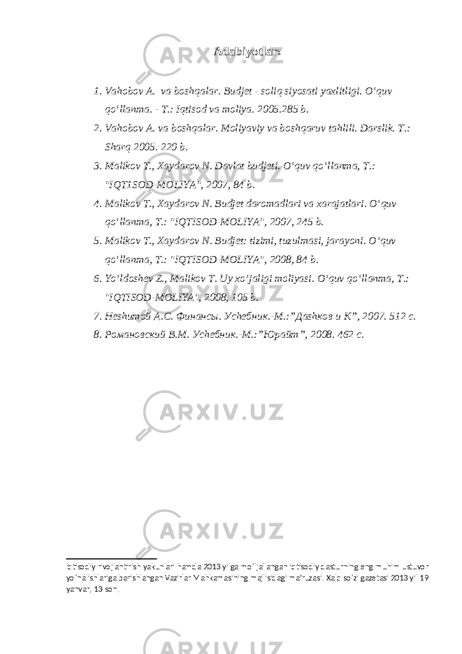 Adabiyotlar : 1. Va h obo v A. va bosh q alar. Budjet - soli q siyosati yaxlitligi. O‘q uv qo‘ llanma. - T.: I q tisod va moliya. 2005.285 b. 2. Va h ob o v A. va bosh q alar . Moliyaviy va bosh q aruv ta h lili. Darslik. T.: Shar q 2005. 220 b. 3. Mali k ov T., Xaydarov N. Davlat budjeti . O‘q uv qo‘ llanma, T . : &#34;IQT1SOD-MOLIYA&#34;, 2007, 84 b. 4. M alikov T., Xaydarov N. Budjet daromadlari va xarajatlari . O‘q uv qo‘ lla n ma, T . : &#34;IQTISOD-MOLIYA&#34;, 2007, 245 b. 5. M aliko v T., Xaydarov N. Budjet: tizimi, tuzulmasi, jarayoni . O‘q uv qo‘ llanma, T .: &#34;IQTISOD-MOLIYA&#34;, 2008, 84 b. 6. Yo‘l dosh e v Z ., Malikov T. Uy x o‘ jaligi moliyasi. O‘q uv qo‘ llanma, T .: &#34;IQTISOD-MOLIYA&#34;, 2008, 105 b. 7. Неshитой А.С. Финансы. Уchебник.-М.:”Даshков и К”, 2007. 512 с. 8. Романовский В.М. Уchебник.-М.:”Юрайт”, 2008. 462 с. iqtisodiy rivojlantirish yakunlari hamda 2013 yilga mo`ljallangan iqtisodiy dasturning eng muhim ustuvor yo`nalishlariga baғishlangan Vazirlar Mahkamasining majlisidagi ma’ruzasi. Xalq so`zi gazetasi 2013 yil 19 yanvar, 13-son. 