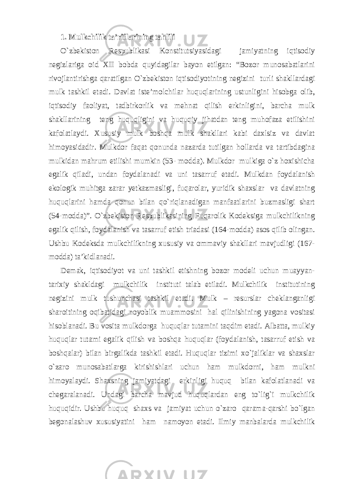 1. Mulkchilik ta’riflarining tahlili O`zbekiston Respublikasi Konstitutsiyasidagi jamiyatning iqtisodiy negizlariga oid XII bobda quyidagilar bayon etilgan: “Bozor munosabatlarini rivojlantirishga qaratilgan O`zbekiston iqtisodiyotining negizini turli shakllardagi mulk tashkil etadi. Davlat iste’molchilar huquqlarining ustunligini hisobga olib, iqtisodiy faoliyat, tadbirkorlik va mehnat qilish erkinligini, barcha mulk shakllarining teng huquqligini va huquqiy jihatdan teng muhofaza etilishini kafolatlaydi. Xususiy mulk boshqa mulk shakllari kabi daxlsiz va davlat himoyasidadir. Mulkdor faqat qonunda nazarda tutilgan hollarda va tartibdagina mulkidan mahrum etilishi mumkin (53- modda). Mulkdor mulkiga o`z hoxishicha egalik qiladi, undan foydalanadi va uni tasarruf etadi. Mulkdan foydalanish ekologik muhitga zarar yetkazmasligi, fuqarolar, yuridik shaxslar va davlatning huquqlarini hamda qonun bilan qo`riqlanadigan manfaatlarini buzmasligi shart (54-modda)”. O`zbekiston Respublikasining Fuqarolik Kodeksiga mulkchilikning egalik qilish, foydalanish va tasarruf etish triadasi (164-modda) asos qilib olingan. Ushbu Kodeksda mulkchilikning xususiy va ommaviy shakllari mavjudligi (167- modda) ta’kidlanadi. Demak, iqtisodiyot va uni tashkil etishning bozor modeli uchun muayyan- tarixiy shakldagi mulkchilik instituti talab etiladi. Mulkchilik institutining negizini mulk tushunchasi tashkil etadi. Mulk – resurslar cheklanganligi sharoitining oqibatidagi noyoblik muammosini hal qilinishining yagona vositasi hisoblanadi. Bu vosita mulkdorga huquqlar tutamini taqdim etadi. Albatta, mulkiy huquqlar tutami egalik qilish va boshqa huquqlar (foydalanish, tasarruf etish va boshqalar) bilan birgalikda tashkil etadi. Huquqlar tizimi xo`jaliklar va shaxslar o`zaro munosabatlarga kirishishlari uchun ham mulkdorni, ham mulkni himoyalaydi. Shaxsning jamiyatdagi erkinligi huquq bilan kafolatlanadi va chegaralanadi. Undagi barcha mavjud huquqlardan eng to`lig`i mulkchilik huquqidir. Ushbu huquq shaxs va jamiyat uchun o`zaro qarama-qarshi bo`lgan begonalashuv xususiyatini ham namoyon etadi. Ilmiy manbalarda mulkchilik 