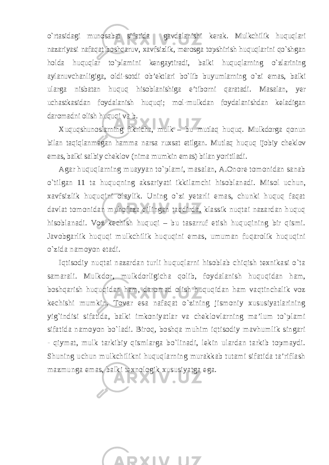 o`rtasidagi munosabat sifatida gavdalanishi kerak. Mulkchilik huquqlari nazariyasi nafaqat boshqaruv, xavfsizlik, merosga topshirish huquqlarini qo`shgan holda huquqlar to`plamini kengaytiradi, balki huquqlarning o`zlarining aylanuvchanligiga, oldi-sotdi ob’ektlari bo`lib buyumlarning o`zi emas, balki ularga nisbatan huquq hisoblanishiga e’tiborni qaratadi. Masalan, yer uchastkasidan foydalanish huquqi; mol-mulkdan foydalanishdan keladigan daromadni olish huquqi va b. Xuquqshunoslarning fikricha, mulk – bu mutlaq huquq. Mulkdorga qonun bilan taqiqlanmagan hamma narsa ruxsat etilgan. Mutlaq huquq ijobiy cheklov emas, balki salbiy cheklov (nima mumkin emas) bilan yoritiladi. Agar huquqlarning muayyan to`plami, masalan, A.Onore tomonidan sanab o`tilgan 11 ta huquqning aksariyati ikkilamchi hisoblanadi. M isol uchun , xavfsizlik huquqini olaylik. Uning o`zi yetarli emas, chunki huquq faqat davlat tomonidan muhofaza qilingan taqdirda, klassik nuqtai nazardan huquq hisoblanadi. Voz kechish huquqi – bu tasarruf etish huquqining bir qismi. Javobgarlik huquqi mulkchilik huquqini emas, umuman fuqarolik huquqini o`zida namoyon etadi. Iqtisodiy nuqtai nazardan turli huquqlarni hisoblab chiqish texnikasi o`ta samarali. Mulkdor, mulkdorligicha qolib, foydalanish huquqidan ham, boshqarish huquqidan ham, daromad olish huquqidan ham vaqtinchalik voz kechishi mumkin. Tovar esa nafaqat o`zining jismoniy xususiyatlarining yig`indisi sifatida, balki imkoniyatlar va cheklovlarning ma’lum to`plami sifatida namoyon bo`ladi. Biroq, boshqa muhim iqtisodiy mavhumlik singari - qiymat, mulk tarkibiy qismlarga bo`linadi, lekin ulardan tarkib topmaydi. Shuning uchun mulkchilikni huquqlarning murakkab tutami sifatida ta’riflash mazmun ga emas, balki texnologik xususiyatga ega. 