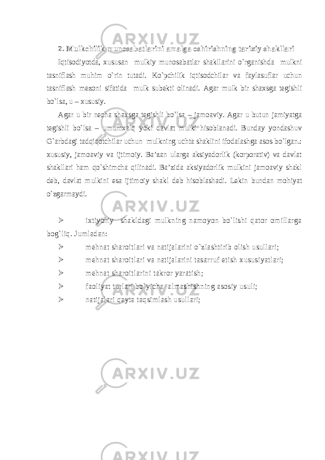 2. Mulkchilik munosabatlarini amalga oshirishning tarixiy shakllari Iqtisodiyotda, xususan mulkiy munosabatlar shakllarini o`rganishda mulkni tasniflash muhim o`rin tutadi. Ko`pchilik iqtisodchilar va faylasuflar uchun tasniflash mezoni sifatida mulk subekti olinadi. Agar mulk bir shaxsga tegishli bo`lsa, u – xususiy. Agar u bir necha shaxsga tegishli bo`lsa – jamoaviy. Agar u butun jamiyatga tegishli bo`lsa – umumxalq yoki davlat mulki hisoblanadi. Bunday yondashuv G`arbdagi tadqiqotchilar uchun mulkning uchta shaklini ifodalashga asos bo`lgan.: xususiy, jamoaviy va ijtimoiy. Ba’zan ularga aksiyadorlik (korporativ) va davlat shakllari ham qo`shimcha qilinadi. Ba’zida aksiyadorlik mulkini jamoaviy shakl deb, davlat mulkini esa ijtimoiy shakl deb hisoblashadi. Lekin bundan mohiyat o`zgarmaydi.  ixtiyoriy shakldagi mulkning namoyon bo`lishi qator omillarga bog`liq. Jumladan:  mehnat sharoitlari va natijalarini o`zlashtirib olish usullari;  mehnat sharoitlari va natijalarini tasarruf etish xususiyatlari;  mehnat sharoitlarini takror yaratish ;  faoliyat turlari bo`yicha almashishning asosiy usuli;  natijalari qayta taqsimlash usullari; 