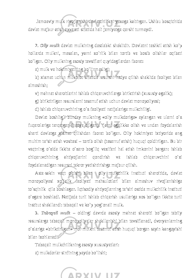  Jamoaviy mulk rivojlanishi davlatchilikni yuzaga keltirgan. Ushbu bosqichida davlat majbur etish apparati sifatida hali jamiyatga qarshi turmaydi. 2. Oliy mulk davlat mulkining dastlabki shaklidir. Davlatni tashkil etish ko`p hollarda mulkni, masalan, yerni zo`rlik bilan tortib va bosib olishlar oqibati bo`lgan. Oliy mulkning asosiy tavsiflari quyidagilardan iborat: a) mulk va hokimiyatning bo`linmasligi; b) xizmat uchun mukofot sifatida resursni hadya qilish shaklida faoliyat bilan almashish; v) mehnat sharoitlarini ishlab chiqaruvchilarga biriktirish (xususiy egalik); g) biriktirilgan resurslarni tasarruf etish uchun davlat monopoliyasi; d) ishlab chiqaruvchining o`z faoliyati natijalariga mulkchiligi . Davlat boshlig`i bunday mulkning «oliy mulkdoriga» aylangan va ularni o`z fuqarolariga tarqatgan (hadya qilgan). Yerni egalikka olish va undan foydalanish sharti davlatga xizmat qilishdan iborat bo`lgan. Oliy hokimiyat ixtiyorida eng muhim ta’sir etish vositasi – tortib olish (tasarruf etish) huquqi qoldirilgan. Bu bir vaqtning o`zida ikkita o`zaro bog`liq vazifani hal etish imkonini bergan: ishlab chiqaruvchining ehtiyojlarini qondirish va ishlab chiqaruvchini o`zi foydalanadigan resursni takror yetishtirishga majbur qilish. Asta-sekin vaqt o`tishi bilan oliy mulkchilik instituti sharoitida, davlat monopoliyasi xo`jalik faoliyati mahsulotlari bilan almashuv rivojlanishiga to`sqinlik qila boshlagan. Iqtisodiy ehtiyojlarning ta’siri ostida mulkchilik instituti o`zgara boshladi. Natijada turli ishlab chiqarish usullariga xos bo`lgan ikkita turli institut shakllandi: tabaqali va ko`p pog`onali mulk. 3. Tabaqali mulk – oldingi davrda asosiy mehnat sharoiti bo`lgan tabiiy resurslarga tabaqali monopoliyalar shakllanishi bilan tavsiflanadi, dvoryanlarning o`zlariga «biriktirilgan» mol-mulkni tasarruf etish huquqi borgan sayin kengayishi bilan izohlanadi. Tabaqali mulkchilikning asosiy xususiyatlari: a) mulkdorlar sinfining paydo bo`lishi; 