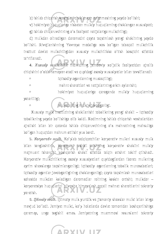 b) ishlab chiqarish vositalari cheklangan aylanmasining paydo bo`lishi; v) hokimiyat huquqlariga nisbatan mulkiy huquqlarning cheklangan xususiyati; g) ishlab chiqaruvchining o`z faoliyati natijalariga mulkchiligi; d) mulkdan olinadigan daromadni qayta taqsimlash yangi shaklining paydo bo`lishi. Rivojlanishning Yevropa modeliga xos bo`lgan tabaqali mulkchilik instituti davlat mulkchiligidan xususiy mulkchilikka o`tish bosqichi sifatida ta’riflanadi. 4. Xususiy mulkchilik individning jamoaviy xo`jalik faoliyatidan ajralib chiqishini o`zida namoyon etadi va quyidagi asosiy xususiyatlar bilan tavsiflanadi:  iqtisodiy agentlarning mustaqilligi;  mehnt sharoitlari va natijalarining erkin aylanishi;  hokimiyat huquqlariga qaraganda mulkiy huquqlarning yetarliligi;  mulkdorning mulkiy javobgarligi. Xususiy mulk institutining shakllanishi tobelikning yangi shakli – iqtisodiy tobelikning paydo bo`lishiga olib keldi. Xodimning ishlab chiqarish vositalaridan ajralishi bilan bir qatorda ishlab chiqaruvchining o`z mehnatining mahsuliga bo`lgan huquqidan mahrum etilishi yuz berdi. 5. Korporativ mulk . Ko`plab tadqiqotchilar korporativ mulkni xususiy mulk bilan tenglashtirib, korxonani tashkil etishning korporativ shaklini mulkiy majmuani ishonchli boshqarish shakli sifatida talqin etishni taklif qilishadi. Korporativ mulkchilikning asosiy xususiyatlari quyidagilardan iborat: mulkning ayrim shaxslarga taqsimlanganligi; iqtisodiy agentlarning tobelik munosabatlari; iqtisodiy agentlar javobgarligining cheklanganligi; qayta taqsimlash munosabatlari sohasida mulkdan keladigan daromadlar rolining keskin ortishi; mulkdor – korporatsiya huquqlarini bilvosita himoyalash orqali mehnat sharoitlarini takroriy yaratish. 6. Ijtimoiy mulk . Ijtimoiy mulk yuridik va jismoniy shaxslar mulki bilan birga mavjud bo`ladi. Jamiyat mulki, ko`p holatlarda davlat tomonidan boshqarilishiga qaramay, unga tegishli emas. Jamiyatning muammosi resurslarni takroriy 