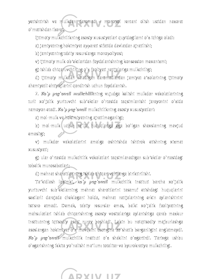 yetishtirish va mulkdan daromad – monopol rentani olish ustidan nazorat o`rnatishdan iborat. Ijtimoiy mulkchilikning asosiy xususiyatlari quyidagilarni o`z ichiga oladi: a) jamiyatning hokimiyat apparati sifatida davlatdan ajratilishi; b) jamiyatning tabiiy resurslarga monopoliyasi; v) ijtimoiy mulk ob’ektlaridan foydalanishning konsession mexanizmi; g) ishlab chiqaruvchining o`z faoliyati natijalariga mulkchiligi; d) ijtimoiy mulkdan keladigan daromadlardan jamiyat a’zolarining ijtimoiy ahamiyatli ehtiyojlarini qondirish uchun foydalanish. 7. Ko`p pag`onali mulkchilik ning vujudga kelishi mulkdor vakolatlarining turli xo`jalik yurituvchi sub’ektlar o`rtasida taqsimlanishi jarayonini o`zida namoyon etadi. Ko`p pag`onali mulkchilikning asosiy xususiyatlari: a) mol-mulk va hokimiyatning ajratilmaganligi; b) mol-mulk uchun to`liq huquqlariga ega bo`lgan shaxslarning mavjud emasligi; v) mulkdor vakolatlarini amalga oshirishda ishtirok etishning xizmat xususiyati; g) ular o`rtasida mulkchilik vakolatlari taqsimlanadigan sub’ektlar o`rtasidagi tobelik munosabatlari; d) mehnat sharoitlarining ishlab chiqaruvchilarga biriktirilishi. Ta’kidlash lozimki, k o`p pag`onali mulkchilik instituti barcha xo`jalik yurituvchi sub’ektlarning mehnat sharoitlarini tasarruf etishdagi huquqlarini sezilarli darajada cheklagani holda, mehnat natijalarining erkin aylanishinini istisno etmadi. Demak, tabiiy resurslar emas, balki xo`jalik faoliyatining mahsulotlari ishlab chiqarishning asosiy vositalariga aylanishiga qarab mazkur institutning iqtisodiy asosi nuray boshladi. Lekin bu noiqtisodiy majburlashga asoslangan hokimiyat o`z mavqeini osongina bo`shatib berganligini anglatmaydi. Ko`p pag`onali mulkchilik instituti o`z shaklini o`zgartirdi. Tarixga ushbu o`zgarishning ikkita yo`nalishi ma’lum: totalitar va byurokratiya mulkchiligi. 