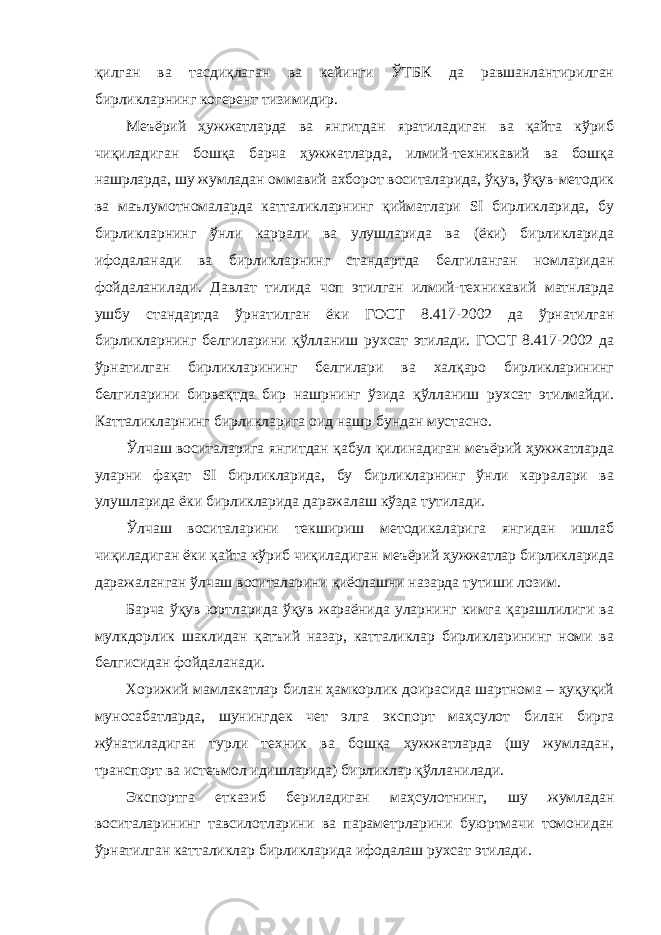 қилган ва тасдиқлаган ва кейинги ЎТБК да равшанлантирилган бирликларнинг когерент тизимидир. Меъёрий ҳужжатларда ва янгитдан яратиладиган ва қайта кўриб чиқиладиган бошқа барча ҳужжатларда, илмий-техникавий ва бошқа нашрларда, шу жумладан оммавий ахборот воситаларида, ўқув, ўқув-методик ва маълумотномаларда катталикларнинг қийматлари SI бирликларида, бу бирликларнинг ўнли каррали ва улушларида ва (ёки) бирликларида ифодаланади ва бирликларнинг стандартда белгиланган номларидан фойдаланилади. Давлат тилида чоп этилган илмий-техникавий матнларда ушбу стандартда ўрнатилган ёки ГОСТ 8.417-2002 да ўрнатилган бирликларнинг белгиларини қўлланиш рухсат этилади. ГОСТ 8.417-2002 да ўрнатилган бирликларининг белгилари ва халқаро бирликларининг белгиларини бирвақтда бир нашрнинг ўзида қўлланиш рухсат этилмайди. Катталикларнинг бирликларига оид нашр бундан мустасно. Ўлчаш воситаларига янгитдан қабул қилинадиган меъёрий ҳужжатларда уларни фақат SI бирликларида, бу бирликларнинг ўнли карралари ва улушларида ёки бирликларида даражалаш кўзда тутилади. Ўлчаш воситаларини текшириш методикаларига янгидан ишлаб чиқиладиган ёки қайта кўриб чиқиладиган меъёрий ҳужжатлар бирликларида даражаланган ўлчаш воситаларини қиёслашни назарда тутиши лозим. Барча ўқув юртларида ўқув жараёнида уларнинг кимга қарашлилиги ва мулкдорлик шаклидан қатъий назар, катталиклар бирликларининг номи ва белгисидан фойдаланади. Хорижий мамлакатлар билан ҳамкорлик доирасида шартнома – ҳуқуқий муносабатларда, шунингдек чет элга экспорт маҳсулот билан бирга жўнатиладиган турли техник ва бошқа ҳужжатларда (шу жумладан, транспорт ва истеъмол идишларида) бирликлар қўлланилади. Экспортга етказиб бериладиган маҳсулотнинг, шу жумладан воситаларининг тавсилотларини ва параметрларини буюртмачи томонидан ўрнатилган катталиклар бирликларида ифодалаш рухсат этилади. 