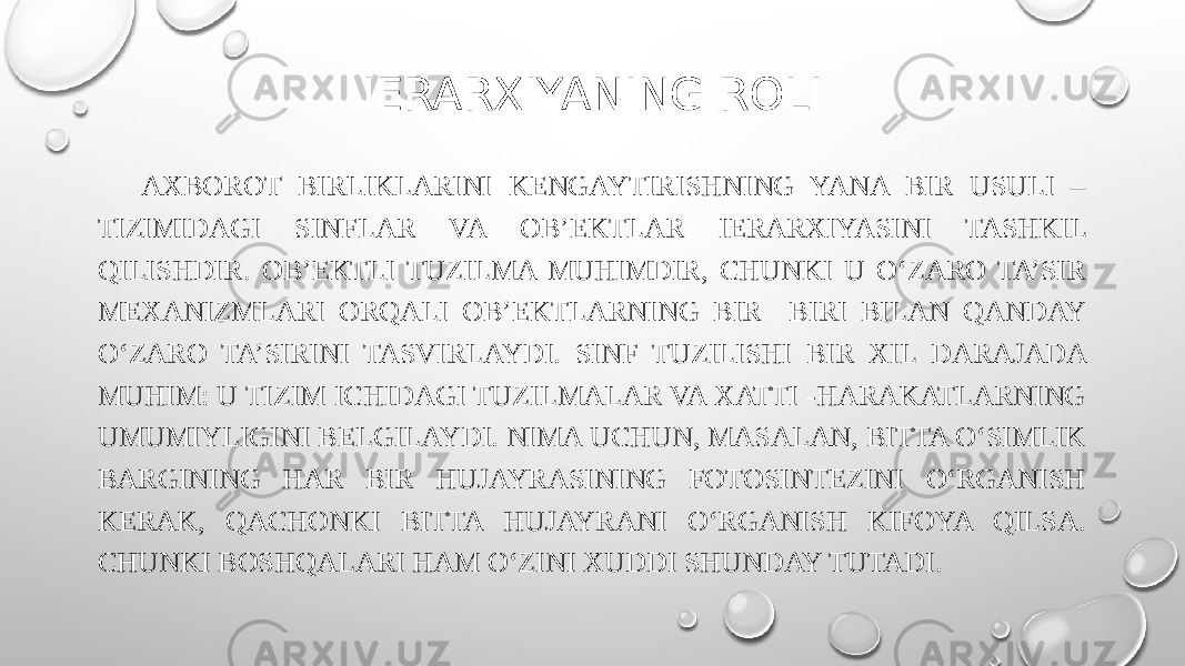IERARXIYANING ROLI AXBOROT BIRLIKLARINI KENGAYTIRISHNING YANA BIR USULI – TIZIMIDAGI SINFLAR VA OB’EKTLAR IERARXIYASINI TASHKIL QILISHDIR. OB’EKTLI TUZILMA MUHIMDIR, CHUNKI U O‘ZARO TA’SIR MEXANIZMLARI ORQALI OB’EKTLARNING BIR BIRI BILAN QANDAY O‘ZARO TA’SIRINI TASVIRLAYDI. SINF TUZILISHI BIR XIL DARAJADA MUHIM: U TIZIM ICHIDAGI TUZILMALAR VA XATTI -HARAKATLARNING UMUMIYLIGINI BELGILAYDI. NIMA UCHUN, MASALAN, BITTA O‘SIMLIK BARGINING HAR BIR HUJAYRASINING FOTOSINTEZINI O‘RGANISH KERAK, QACHONKI BITTA HUJAYRANI O‘RGANISH KIFOYA QILSA. CHUNKI BOSHQALARI HAM O‘ZINI XUDDI SHUNDAY TUTADI. 