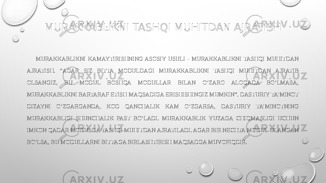 MURAKKABLIKNI TASHQI MUHITDAN AJRATISH MURAKKABLIKNI KAMAYTIRISHNING ASOSIY USULI - MURAKKABLIKNI TASHQI MUHITDAN AJRATISH. “AGAR SIZ BITTA MODULDAGI MURAKKABLIKNI TASHQI MUHITDAN AJRATIB OLSANGIZ, BU MODUL BOSHQA MODULLAR BILAN O‘ZARO ALOQADA BO‘LMASA, MURAKKABLIKNI BARTARAF ETISH MAQSADIGA ERISHISHINGIZ MUMKIN”. DASTURIY TA’MINOT DIZAYNI O‘ZGARGANDA, KOD QANCHALIK KAM O‘ZGARSA, DASTURIY TA’MINOTNING MURAKKABLIGI SHUNCHALIK PAST BO‘LADI. MURAKKABLIK YUZAGA CHIQMASLIGI UCHUN IMKON QADAR MODULDA TASHQI MUHITDAN AJRATILADI. AGAR BIR NECHTA MODUL ULANGAN BO‘LSA, BU MODULLARNI BITTAGA BIRLASHTIRISH MAQSADGA MUVOFIQDIR. 