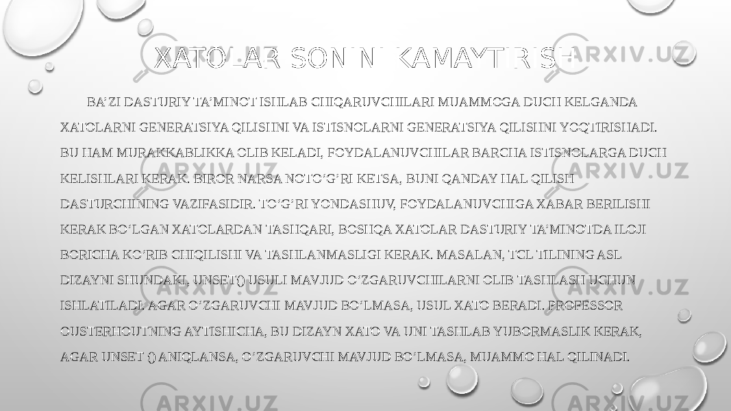 XATOLAR SONINI KAMAYTIRISH BA’ZI DASTURIY TA’MINOT ISHLAB CHIQARUVCHILARI MUAMMOGA DUCH KELGANDA XATOLARNI GENERATSIYA QILISHNI VA ISTISNOLARNI GENERATSIYA QILISHNI YOQTIRISHADI. BU HAM MURAKKABLIKKA OLIB KELADI, FOYDALANUVCHILAR BARCHA ISTISNOLARGA DUCH KELISHLARI KERAK. BIROR NARSA NOTO‘G’RI KETSA, BUNI QANDAY HAL QILISH DASTURCHINING VAZIFASIDIR. TO‘G’RI YONDASHUV, FOYDALANUVCHIGA XABAR BERILISHI KERAK BO‘LGAN XATOLARDAN TASHQARI, BOSHQA XATOLAR DASTURIY TA’MINOTDA ILOJI BORICHA KO‘RIB CHIQILISHI VA TASHLANMASLIGI KERAK. MASALAN, TCL TILINING ASL DIZAYNI SHUNDAKI, UNSET() USULI MAVJUD O‘ZGARUVCHILARNI OLIB TASHLASH UCHUN ISHLATILADI. AGAR O‘ZGARUVCHI MAVJUD BO‘LMASA, USUL XATO BERADI. PROFESSOR OUSTERHOUTNING AYTISHICHA, BU DIZAYN XATO VA UNI TASHLAB YUBORMASLIK KERAK, AGAR UNSET () ANIQLANSA, O‘ZGARUVCHI MAVJUD BO‘LMASA, MUAMMO HAL QILINADI. 